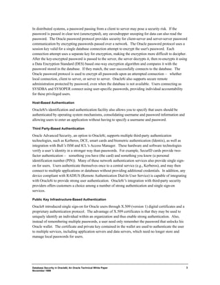 In distributed systems, a password passing from a client to server may pose a security risk. If the 
password is passed in clear text (unencrypted), any eavesdropper snooping for data can also read the 
password. The Oracle password protocol provides security for client-server and server-server password 
communication by encrypting passwords passed over a network. The Oracle password protocol uses a 
session key valid for a single database connection attempt to encrypt the user's password. Each 
connection attempt uses a separate key for encryption, making the encryption more difficult to decipher. 
After the key-encrypted password is passed to the server, the server decrypts it, then re-encrypts it using 
a Data Encryption Standard (DES) based one-way encryption algorithm and compares it with the 
password stored in the database. If they match, the user successfully connects to the database. The 
Oracle password protocol is used to encrypt all passwords upon an attempted connection — whether 
local connection, client to server, or server to server. Oracle8i also supports secure remote 
administration protected by password, even when the database is not available. Users connecting as 
SYSDBA and SYSOPER connect using user-specific passwords, providing individual accountability 
for these privileged users. 
Database Security in Oracle8i, An Oracle Technical White Paper 
November 1999 
3 
Host-Based Authentication 
Oracle8i's identification and authentication facility also allows you to specify that users should be 
authenticated by operating system mechanisms, consolidating username and password information and 
allowing users to enter an application without having to specify a username and password. 
Third Party-Based Authentication 
Oracle Advanced Security, an option to Oracle8i, supports multiple third-party authentication 
technologies, such as Kerberos, DCE, smart cards and biometric authentication (Identix), as well as 
integration with Bull’s ISM and ICL’s Access Manager. These hardware and software technologies 
verify a user’s identity in a stronger way than passwords. For example, SecurID cards provide two-factor 
authentication — something you have (the card) and something you know (a personal 
identification number (PIN)). Many of these network authentication services also provide single sign-on 
for users. Users authenticate themselves once to a central service (e.g., Kerberos), and may then 
connect to multiple applications or databases without providing additional credentials. In addition, any 
device compliant with RADIUS (Remote Authentication Dial-In User Service) is capable of integrating 
with Oracle8i to provide strong user authentication. Oracle8i’s integration with third-party security 
providers offers customers a choice among a number of strong authentication and single sign-on 
services. 
Public Key Infrastructure-Based Authentication 
Oracle8 introduced single sign-on for Oracle users through X.509 (version 1) digital certificates and a 
proprietary authentication protocol. The advantage of X.509 certificates is that they may be used to 
uniquely identify an individual within an organization and thus enable strong authentication. Also, 
instead of remembering multiple passwords, a user need only remember the password that unlocks his 
Oracle wallet. The certificate and private key contained in the wallet are used to authenticate the user 
to multiple services, including application servers and data servers, which need no longer store and 
manage local passwords for users. 
 