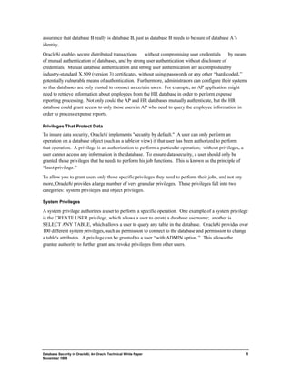 assurance that database B really is database B, just as database B needs to be sure of database A’s 
identity. 
Oracle8i enables secure distributed transactions ¾ without compromising user credentials ¾ by means 
of mutual authentication of databases, and by strong user authentication without disclosure of 
credentials. Mutual database authentication and strong user authentication are accomplished by 
industry-standard X.509 (version 3) certificates, without using passwords or any other “hard-coded,” 
potentially vulnerable means of authentication. Furthermore, administrators can configure their systems 
so that databases are only trusted to connect as certain users. For example, an AP application might 
need to retrieve information about employees from the HR database in order to perform expense 
reporting processing. Not only could the AP and HR databases mutually authenticate, but the HR 
database could grant access to only those users in AP who need to query the employee information in 
order to process expense reports. 
Database Security in Oracle8i, An Oracle Technical White Paper 
November 1999 
5 
Privileges That Protect Data 
To insure data security, Oracle8i implements "security by default." A user can only perform an 
operation on a database object (such as a table or view) if that user has been authorized to perform 
that operation. A privilege is an authorization to perform a particular operation; without privileges, a 
user cannot access any information in the database. To ensure data security, a user should only be 
granted those privileges that he needs to perform his job functions. This is known as the principle of 
“least privilege.” 
To allow you to grant users only those specific privileges they need to perform their jobs, and not any 
more, Oracle8i provides a large number of very granular privileges. These privileges fall into two 
categories: system privileges and object privileges. 
System Privileges 
A system privilege authorizes a user to perform a specific operation. One example of a system privilege 
is the CREATE USER privilege, which allows a user to create a database username; another is 
SELECT ANY TABLE, which allows a user to query any table in the database. Oracle8i provides over 
100 different system privileges, such as permission to connect to the database and permission to change 
a table's attributes. A privilege can be granted to a user “with ADMIN option.” This allows the 
grantee authority to further grant and revoke privileges from other users. 
 