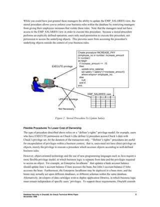 EXECUTE privilege 
Database Security in Oracle8i, An Oracle Technical White Paper 
November 1999 
8 
While you could have just granted these managers the ability to update the EMP_SALARIES view, the 
stored procedure allows you to enforce your business rules within the database by restricting managers 
from giving their employees increases that violate these rules. Note that the managers need not have 
access to the EMP_SALARIES view in order to execute this procedure; because a stored procedure 
performs an explicitly defined operation, users only need permission to execute this procedure, not 
permission to access the underlying objects. This prevents users from accessing the procedure's 
underlying objects outside the context of your business rules. 
UPDATE privilege 
Not Necessary 
Create procedure INCREASE_PAY 
(employee_no in number, increase_amount 
In number) 
as begin 
if increase_amount <= .15 
then 
update emp_salaries 
set salary = salary*(1+increase_amount) 
where empno= employee_no; 
else 
null; 
end if; 
end; 
EMP_SALARIES view 
Figure 2. Stored Procedure To Update Salary 
Flexible Procedures To Lower Cost of Ownership 
The type of procedure described above relies on a “definer’s rights” privilege model; for example, users 
who have EXECUTE permission on Chuck’s (the definer’s) procedure access Chuck’s data with 
Chuck’s privilege set, for the duration of the transaction only. “Definer’s rights” procedures are useful 
for encapsulation of privileges within a business context; that is, users need not have direct privilege on 
objects, merely the privilege to execute a procedure which accesses objects according to well-defined 
business rules. 
However, object-oriented technology and the use of new programming languages such as Java require a 
more flexible privilege model, in which business logic is separate from data and the privileges required 
to access an object. For example, an Enterprise JavaBeans™ that updates a bank account balance 
should update Jane’s account balance if Jane accesses the bean, but John’s account balance if John 
accesses the bean. Furthermore, the Enterprise JavaBeans may be deployed in a bean store, and the 
beans may actually act upon different databases, or different schemas within the same database. 
Alternatively, developers of data cartridges wish to deploy application libraries, in which business logic 
must remain independent of specific users’ privileges. To support these requirements, Oracle8i extends 
 