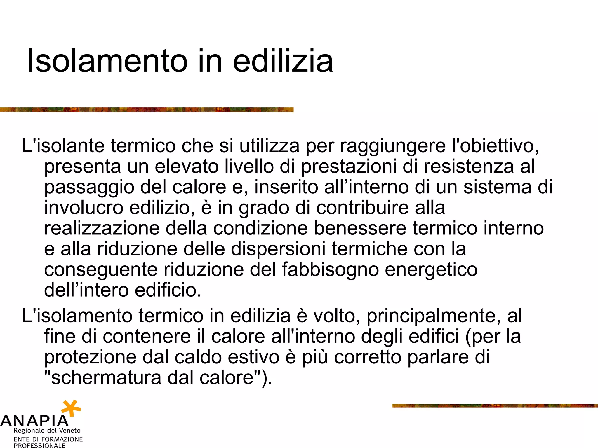 Isolamento in edilizia L'isolante termico che si utilizza per raggiungere l'obiettivo, presenta un elevato livello di prestazioni di resistenza al passaggio del calore e, inserito all’interno di un sistema di involucro edilizio, è in grado di contribuire alla realizzazione della condizione benessere termico interno e alla riduzione delle dispersioni termiche con la conseguente riduzione del fabbisogno energetico dell’intero edificio. L'isolamento termico in edilizia è volto, principalmente, al fine di contenere il calore all'interno degli edifici (per la protezione dal caldo estivo è più corretto parlare di "schermatura dal calore"). 