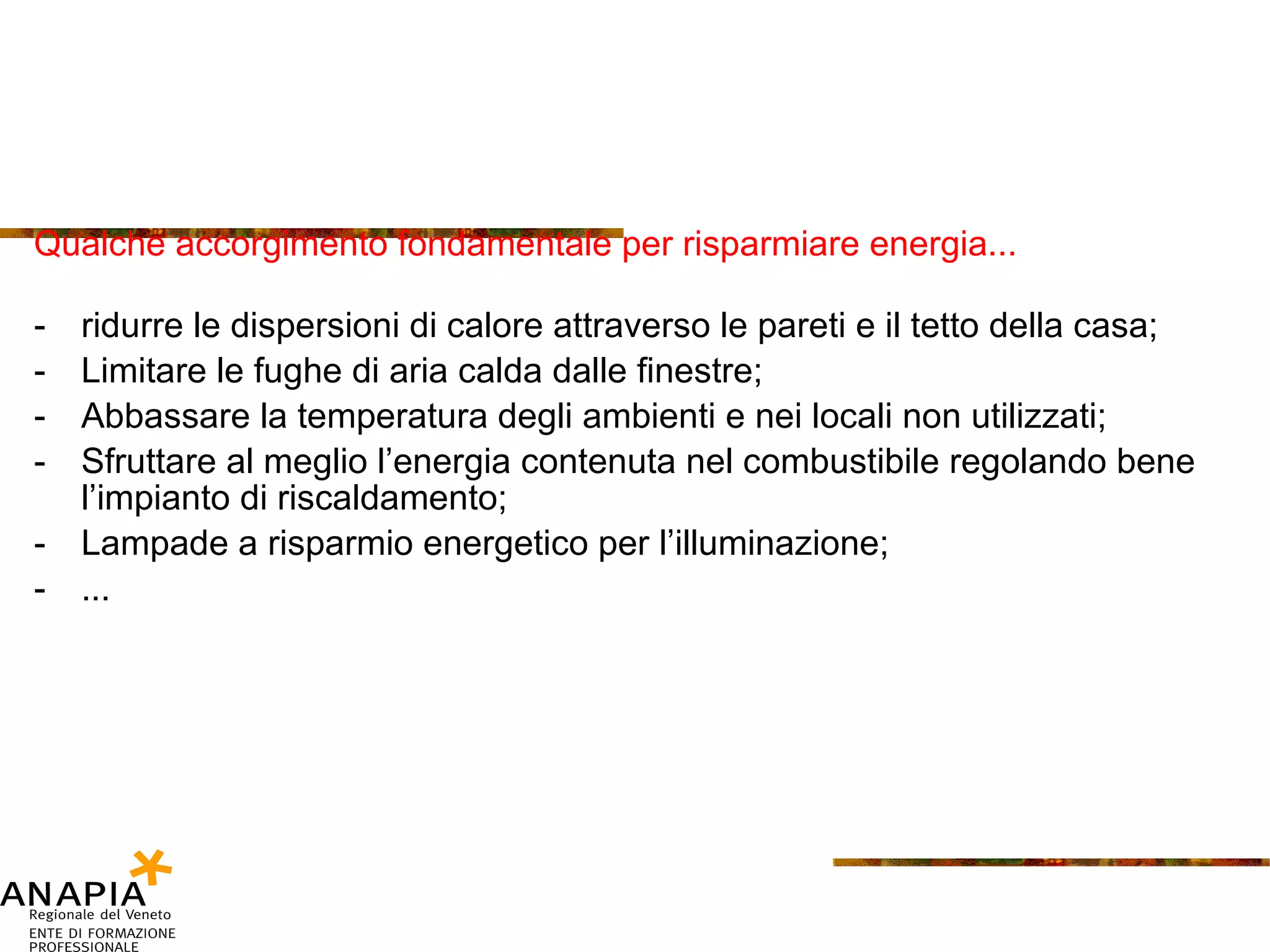 Qualche accorgimento fondamentale per risparmiare energia... ridurre le dispersioni di calore attraverso le pareti e il tetto della casa; Limitare le fughe di aria calda dalle finestre; Abbassare la temperatura degli ambienti e nei locali non utilizzati; Sfruttare al meglio l’energia contenuta nel combustibile regolando bene l’impianto di riscaldamento; Lampade a risparmio energetico per l’illuminazione; ... 