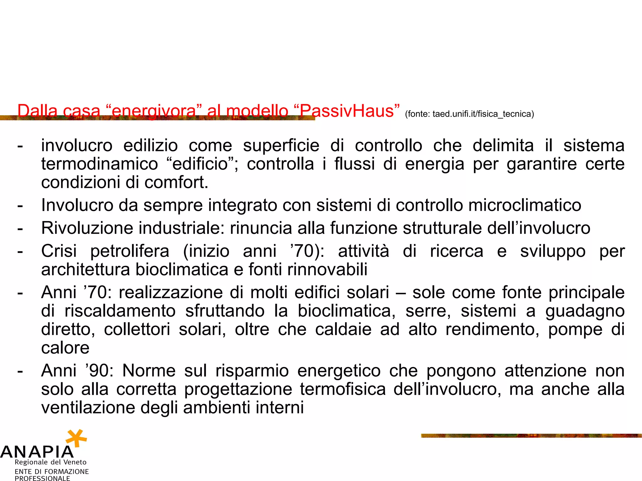 Dalla casa “energivora” al modello “PassivHaus”  (fonte: taed.unifi.it/fisica_tecnica) involucro edilizio come superficie di controllo che delimita il sistema termodinamico “edificio”; controlla i flussi di energia per garantire certe condizioni di comfort. Involucro da sempre integrato con sistemi di controllo microclimatico Rivoluzione industriale: rinuncia alla funzione strutturale dell’involucro Crisi petrolifera (inizio anni ’70): attività di ricerca e sviluppo per architettura bioclimatica e fonti rinnovabili Anni ’70: realizzazione di molti edifici solari – sole come fonte principale di riscaldamento sfruttando la bioclimatica, serre, sistemi a guadagno diretto, collettori solari, oltre che caldaie ad alto rendimento, pompe di calore Anni ’90: Norme sul risparmio energetico che pongono attenzione non solo alla corretta progettazione termofisica dell’involucro, ma anche alla ventilazione degli ambienti interni 