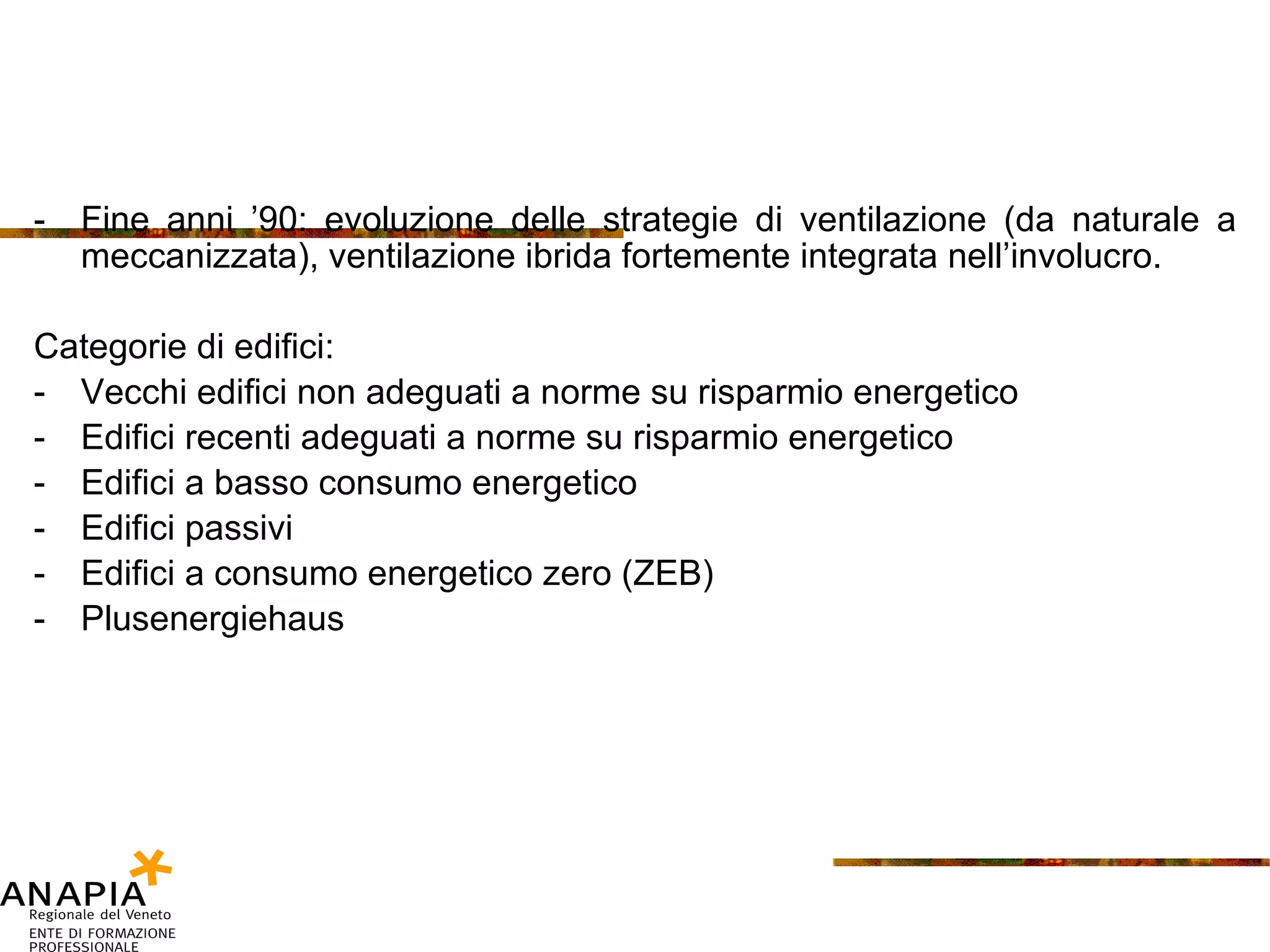 Fine anni ’90: evoluzione delle strategie di ventilazione (da naturale a meccanizzata), ventilazione ibrida fortemente integrata nell’involucro. Categorie di edifici: Vecchi edifici non adeguati a norme su risparmio energetico Edifici recenti adeguati a norme su risparmio energetico Edifici a basso consumo energetico Edifici passivi Edifici a consumo energetico zero (ZEB) Plusenergiehaus 
