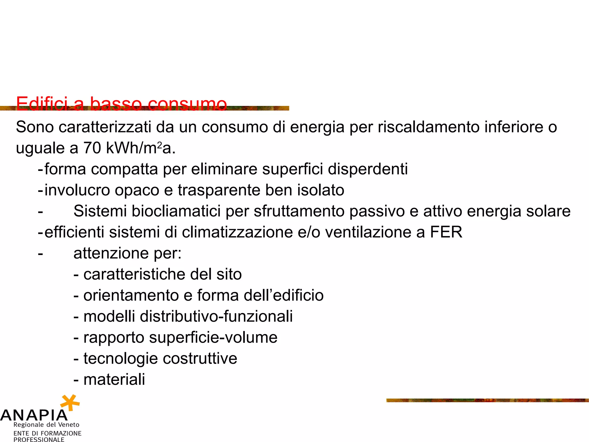 Edifici a basso consumo Sono caratterizzati da un consumo di energia per riscaldamento inferiore o  uguale a 70 kWh/m 2 a. - forma compatta per eliminare superfici disperdenti - involucro opaco e trasparente ben isolato -  Sistemi biocliamatici per sfruttamento passivo e attivo energia solare - efficienti sistemi di climatizzazione e/o ventilazione a FER -  attenzione per: - caratteristiche del sito - orientamento e forma dell’edificio - modelli distributivo-funzionali - rapporto superficie-volume - tecnologie costruttive - materiali  