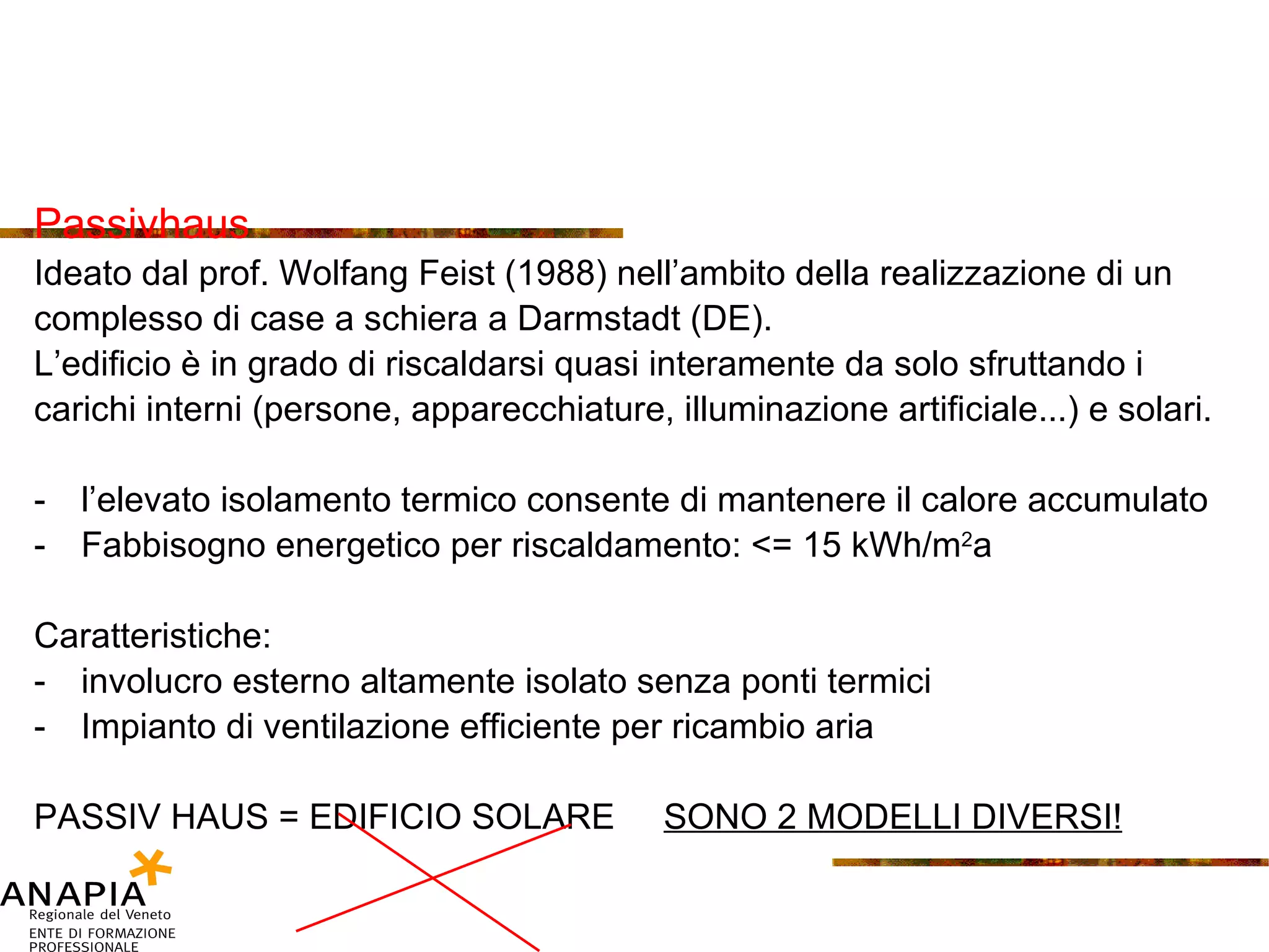 Passivhaus Ideato dal prof. Wolfang Feist (1988) nell’ambito della realizzazione di un complesso di case a schiera a Darmstadt (DE). L’edificio è in grado di riscaldarsi quasi interamente da solo sfruttando i carichi interni (persone, apparecchiature, illuminazione artificiale...) e solari. l’elevato isolamento termico consente di mantenere il calore accumulato Fabbisogno energetico per riscaldamento: <= 15 kWh/m 2 a Caratteristiche: involucro esterno altamente isolato senza ponti termici Impianto di ventilazione efficiente per ricambio aria  PASSIV HAUS = EDIFICIO SOLARE  SONO 2 MODELLI DIVERSI! 