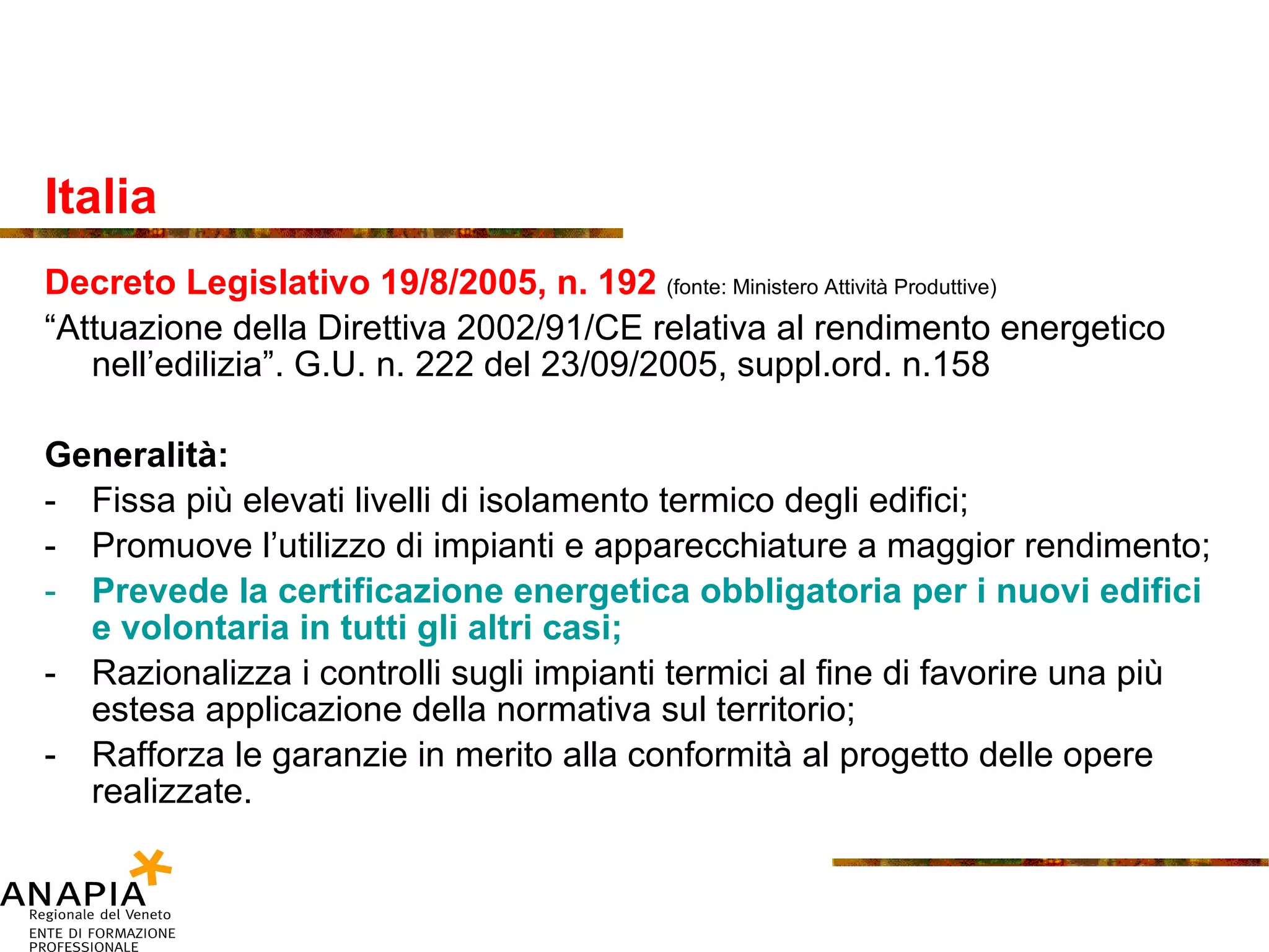 Italia Decreto Legislativo 19/8/2005, n. 192  (fonte: Ministero Attività Produttive) “ Attuazione della Direttiva 2002/91/CE relativa al rendimento energetico nell’edilizia”. G.U. n. 222 del 23/09/2005, suppl.ord. n.158 Generalità: Fissa più elevati livelli di isolamento termico degli edifici; Promuove l’utilizzo di impianti e apparecchiature a maggior rendimento; Prevede la certificazione energetica obbligatoria per i nuovi edifici e volontaria in tutti gli altri casi; Razionalizza i controlli sugli impianti termici al fine di favorire una più estesa applicazione della normativa sul territorio; Rafforza le garanzie in merito alla conformità al progetto delle opere realizzate. 