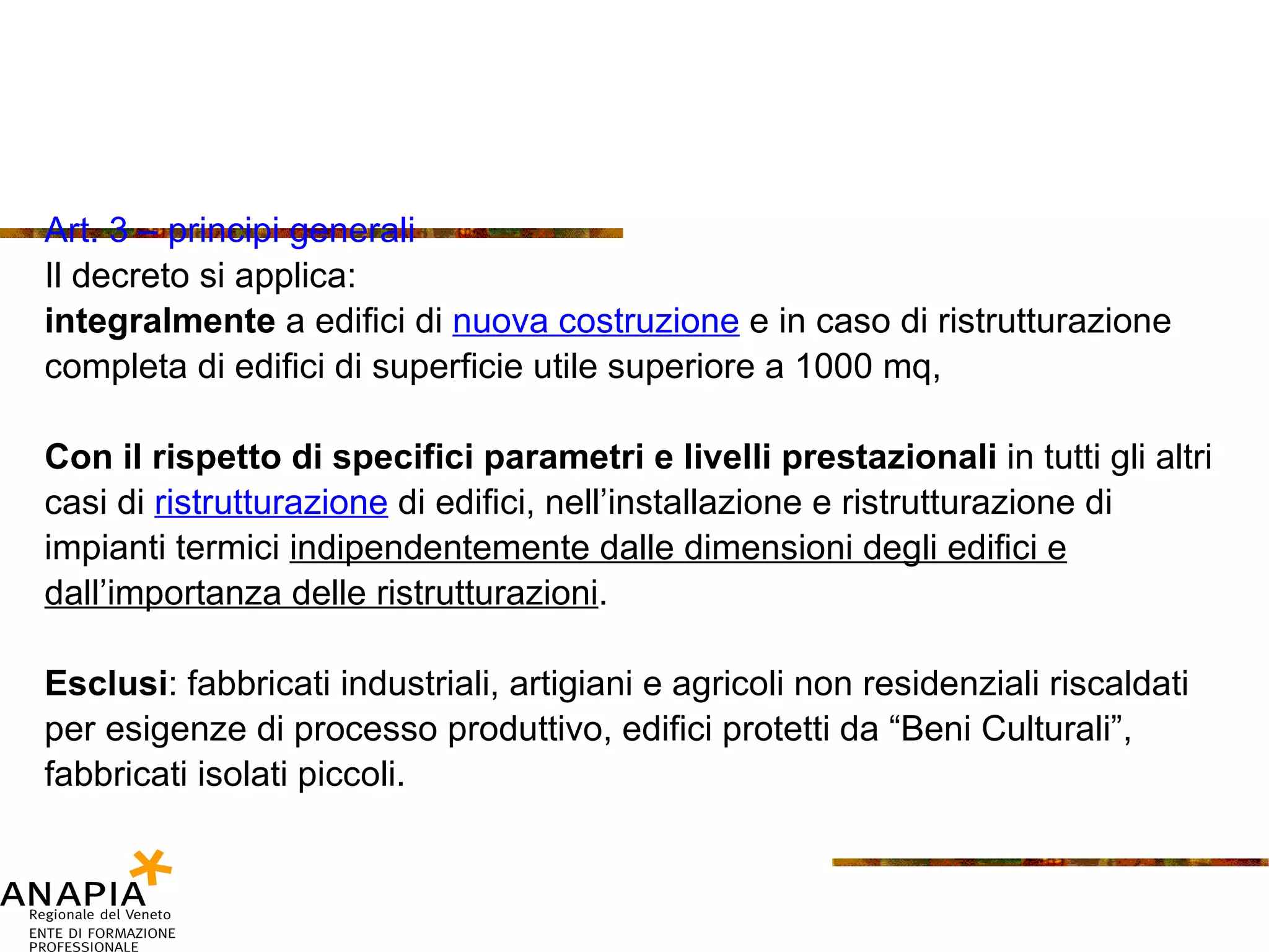 Art. 3 – principi generali Il decreto si applica: integralmente  a edifici di  nuova costruzione  e in caso di ristrutturazione completa di edifici di superficie utile superiore a 1000 mq, Con il rispetto di specifici parametri e livelli prestazionali  in tutti gli altri casi di  ristrutturazione   di edifici, nell’installazione e ristrutturazione di impianti termici  indipendentemente dalle dimensioni degli edifici e dall’importanza delle ristrutturazioni . Esclusi : fabbricati industriali, artigiani e agricoli non residenziali riscaldati per esigenze di processo produttivo, edifici protetti da “Beni Culturali”, fabbricati isolati piccoli. 