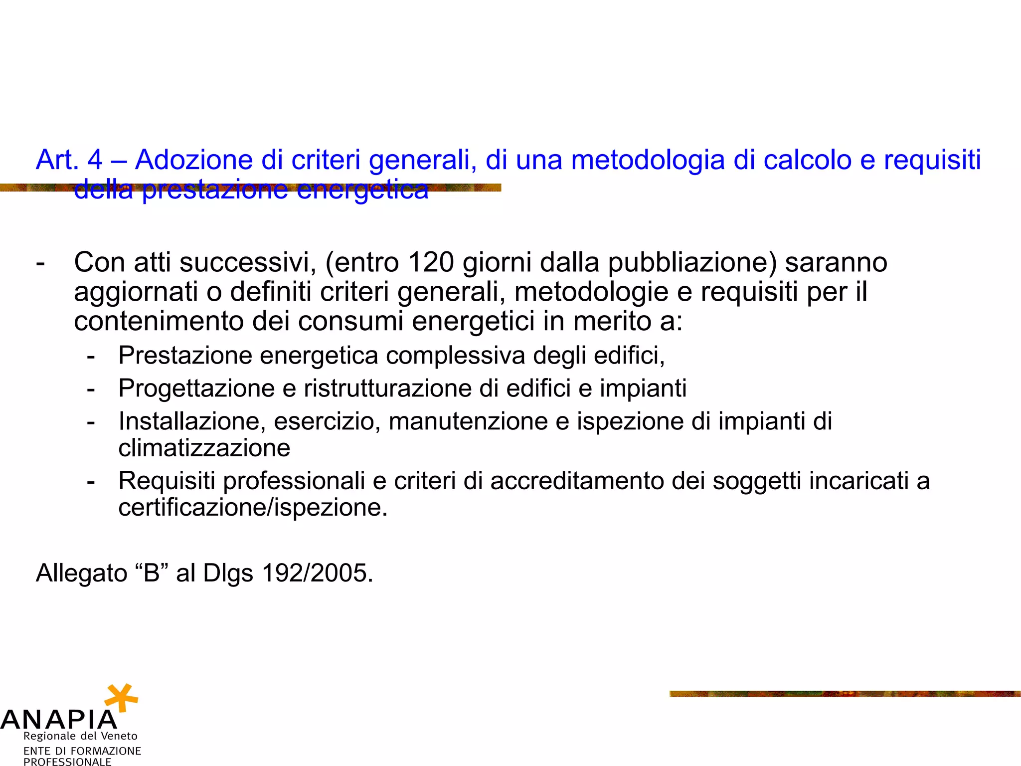 Art. 4 – Adozione di criteri generali, di una metodologia di calcolo e requisiti della prestazione energetica Con atti successivi, (entro 120 giorni dalla pubbliazione) saranno aggiornati o definiti criteri generali, metodologie e requisiti per il contenimento dei consumi energetici in merito a: Prestazione energetica complessiva degli edifici, Progettazione e ristrutturazione di edifici e impianti Installazione, esercizio, manutenzione e ispezione di impianti di climatizzazione Requisiti professionali e criteri di accreditamento dei soggetti incaricati a certificazione/ispezione. Allegato “B” al Dlgs 192/2005. 