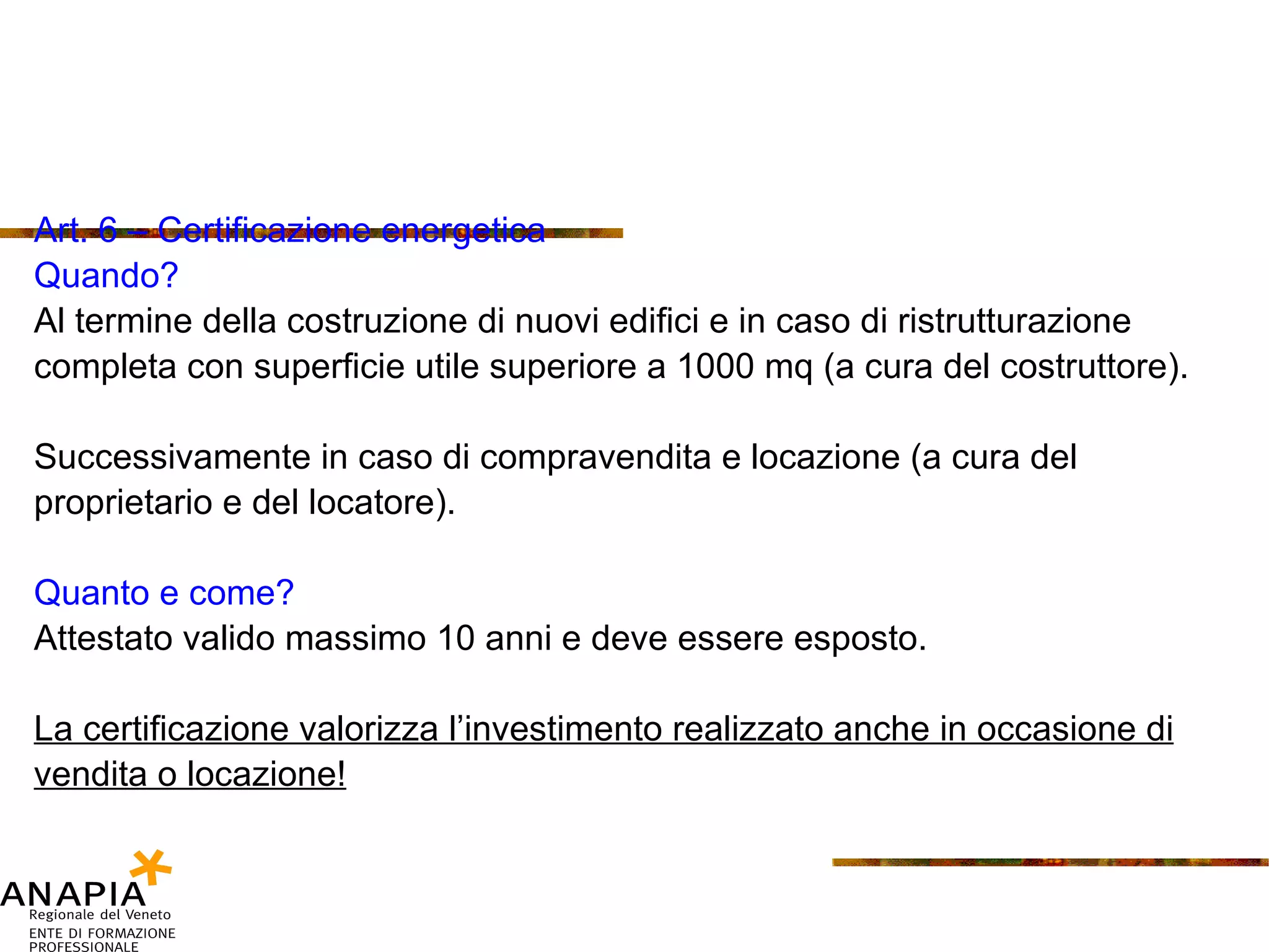 Art. 6 – Certificazione energetica Quando? Al termine della costruzione di nuovi edifici e in caso di ristrutturazione completa con superficie utile superiore a 1000 mq (a cura del costruttore). Successivamente in caso di compravendita e locazione (a cura del proprietario e del locatore). Quanto e come? Attestato valido massimo 10 anni e deve essere esposto. La certificazione valorizza l’investimento realizzato anche in occasione di vendita o locazione! 