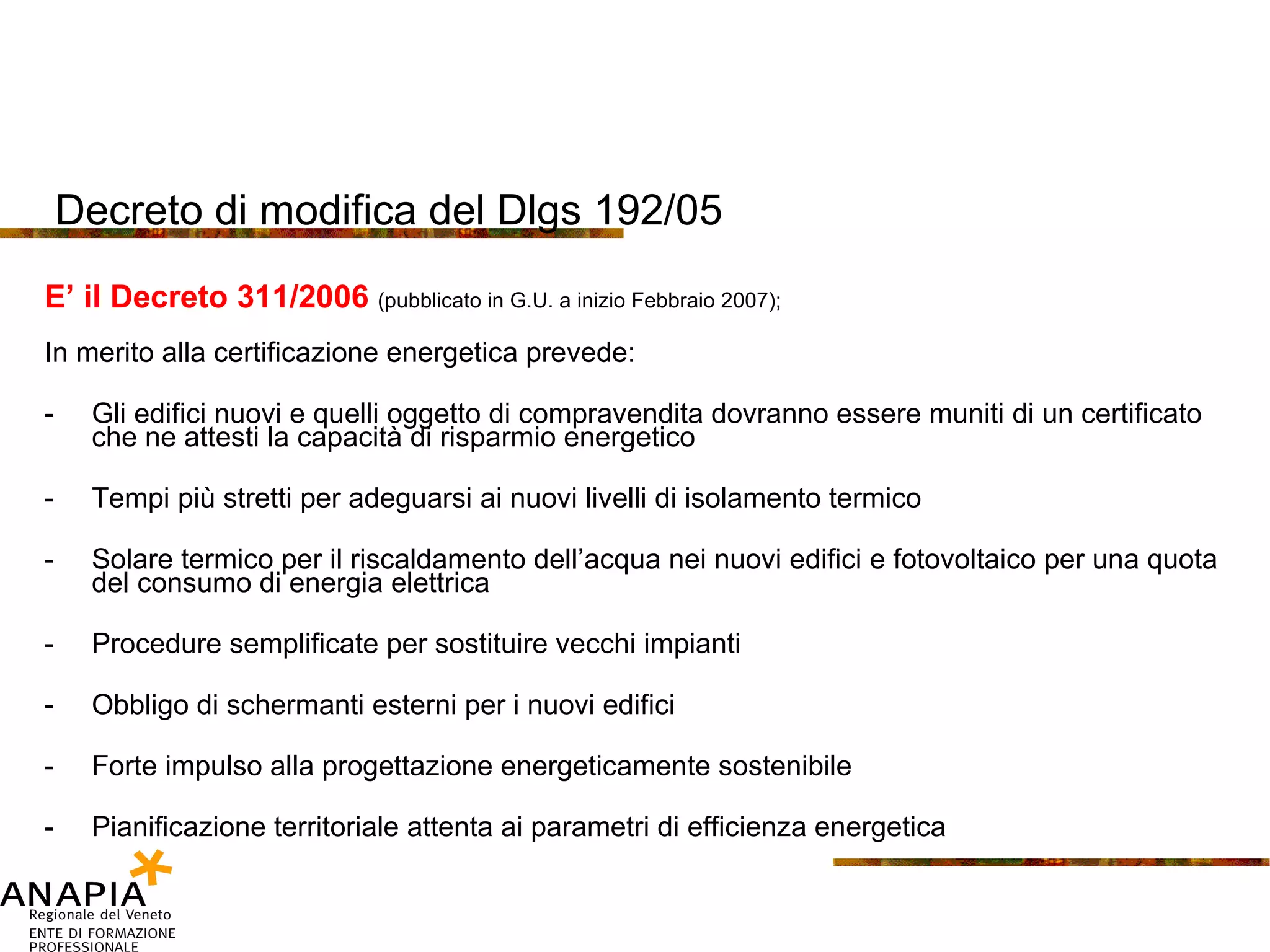Decreto di modifica del Dlgs 192/05 E’ il Decreto 311/2006  (pubblicato in G.U. a inizio Febbraio 2007); In merito alla certificazione energetica prevede: Gli edifici nuovi e quelli oggetto di compravendita dovranno essere muniti di un certificato che ne attesti la capacità di risparmio energetico Tempi più stretti per adeguarsi ai nuovi livelli di isolamento termico Solare termico per il riscaldamento dell’acqua nei nuovi edifici e fotovoltaico per una quota del consumo di energia elettrica Procedure semplificate per sostituire vecchi impianti Obbligo di schermanti esterni per i nuovi edifici Forte impulso alla progettazione energeticamente sostenibile Pianificazione territoriale attenta ai parametri di efficienza energetica 
