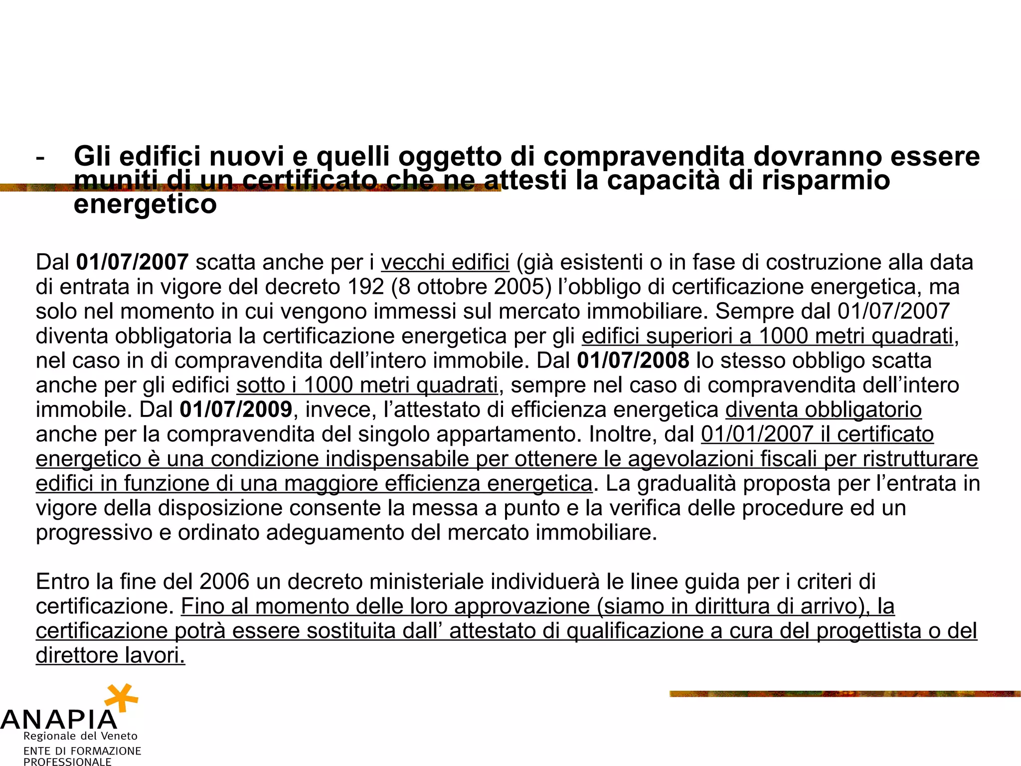 Gli edifici nuovi e quelli oggetto di compravendita dovranno essere muniti di un certificato che ne attesti la capacità di risparmio energetico Dal  01/07/2007  scatta anche per i  vecchi edifici  (già esistenti o in fase di costruzione alla data di entrata in vigore del decreto 192 (8 ottobre 2005) l’obbligo di certificazione energetica, ma solo nel momento in cui vengono immessi sul mercato immobiliare. Sempre dal 01/07/2007 diventa obbligatoria la certificazione energetica per gli  edifici superiori a 1000 metri quadrati , nel caso in di compravendita dell’intero immobile. Dal  01/07/2008  lo stesso obbligo scatta anche per gli edifici  sotto i 1000 metri quadrati , sempre nel caso di compravendita dell’intero immobile. Dal  01/07/2009 , invece, l’attestato di efficienza energetica  diventa obbligatorio anche per la compravendita del singolo appartamento. Inoltre, dal  01/01/2007 il certificato energetico è una condizione indispensabile per ottenere le agevolazioni fiscali per ristrutturare edifici in funzione di una maggiore efficienza energetica . La gradualità proposta per l’entrata in vigore della disposizione consente la messa a punto e la verifica delle procedure ed un progressivo e ordinato adeguamento del mercato immobiliare.  Entro la fine del 2006 un decreto ministeriale individuerà le linee guida per i criteri di certificazione.  Fino al momento delle loro approvazione (siamo in dirittura di arrivo), la certificazione potrà essere sostituita dall’ attestato di qualificazione a cura del progettista o del direttore lavori. 