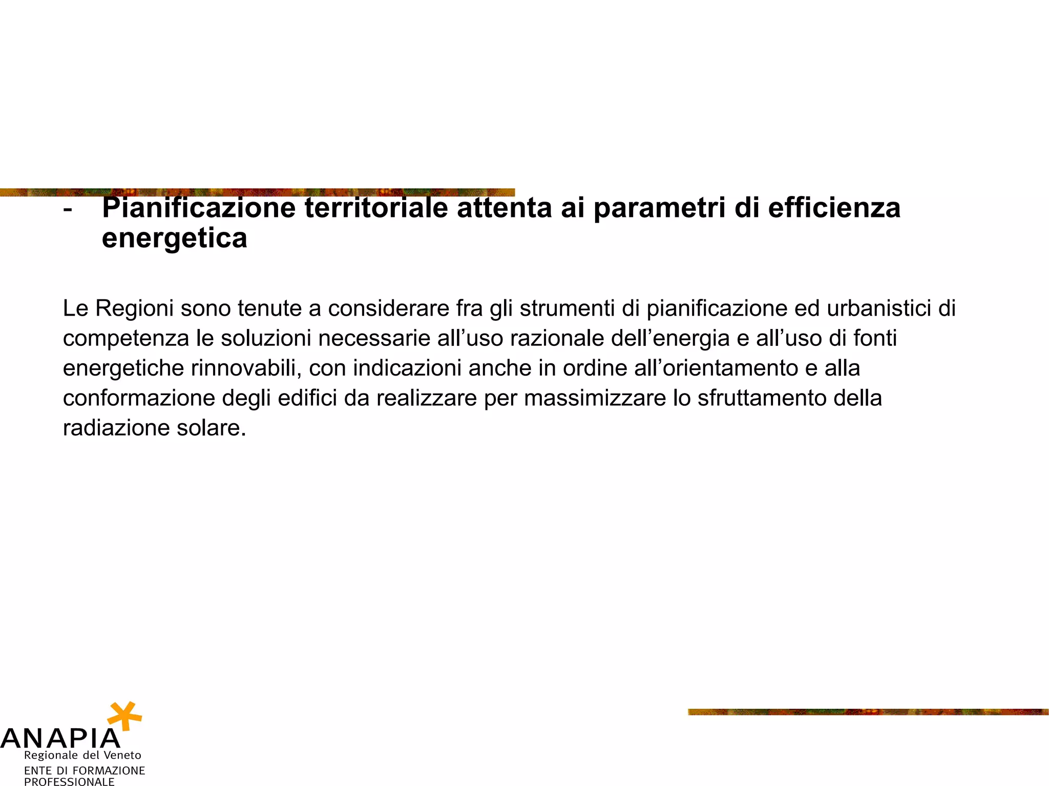 Pianificazione territoriale attenta ai parametri di efficienza energetica Le Regioni sono tenute a considerare fra gli strumenti di pianificazione ed urbanistici di competenza le soluzioni necessarie all’uso razionale dell’energia e all’uso di fonti energetiche rinnovabili, con indicazioni anche in ordine all’orientamento e alla conformazione degli edifici da realizzare per massimizzare lo sfruttamento della radiazione solare. 