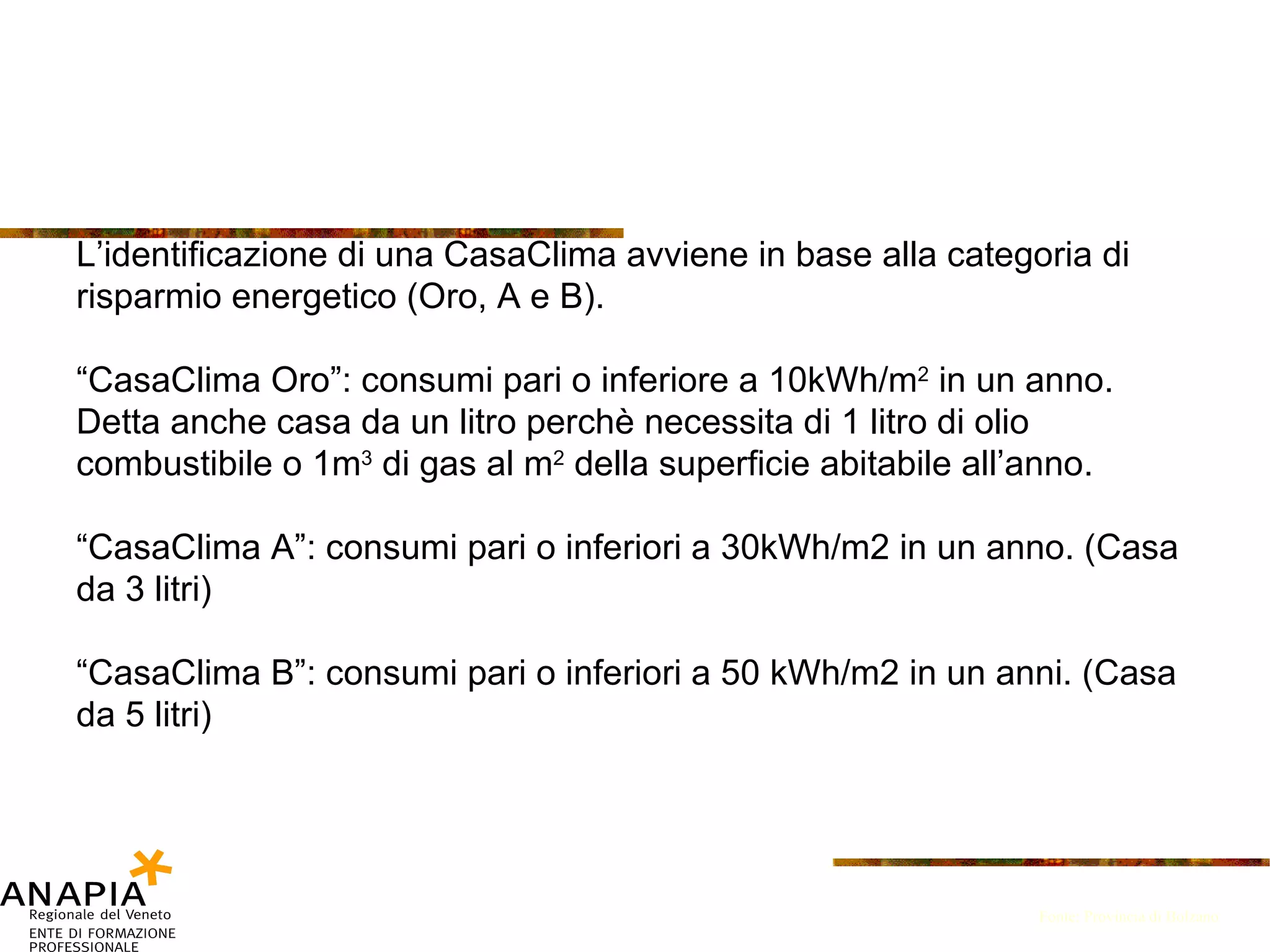 L’identificazione di una CasaClima avviene in base alla categoria di risparmio energetico (Oro, A e B). “ CasaClima Oro”: consumi pari o inferiore a 10kWh/m 2  in un anno. Detta anche casa da un litro perchè necessita di 1 litro di olio combustibile o 1m 3  di gas al m 2  della superficie abitabile all’anno. “ CasaClima A”: consumi pari o inferiori a 30kWh/m2 in un anno. (Casa da 3 litri) “ CasaClima B”: consumi pari o inferiori a 50 kWh/m2 in un anni. (Casa da 5 litri) Fonte: Provincia di Bolzano 