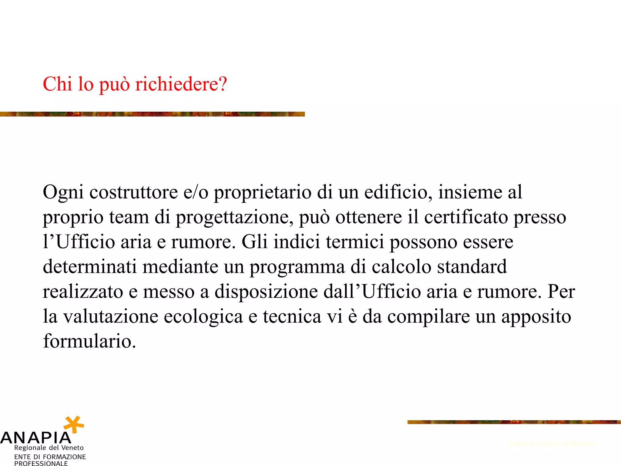 Chi lo può richiedere? Fonte: Provincia di Bolzano Ogni costruttore e/o proprietario di un edificio, insieme al proprio team di progettazione, può ottenere il certificato presso l’Ufficio aria e rumore. Gli indici termici possono essere determinati mediante un programma di calcolo standard realizzato e messo a disposizione dall’Ufficio aria e rumore. Per la valutazione ecologica e tecnica vi è da compilare un apposito formulario. 