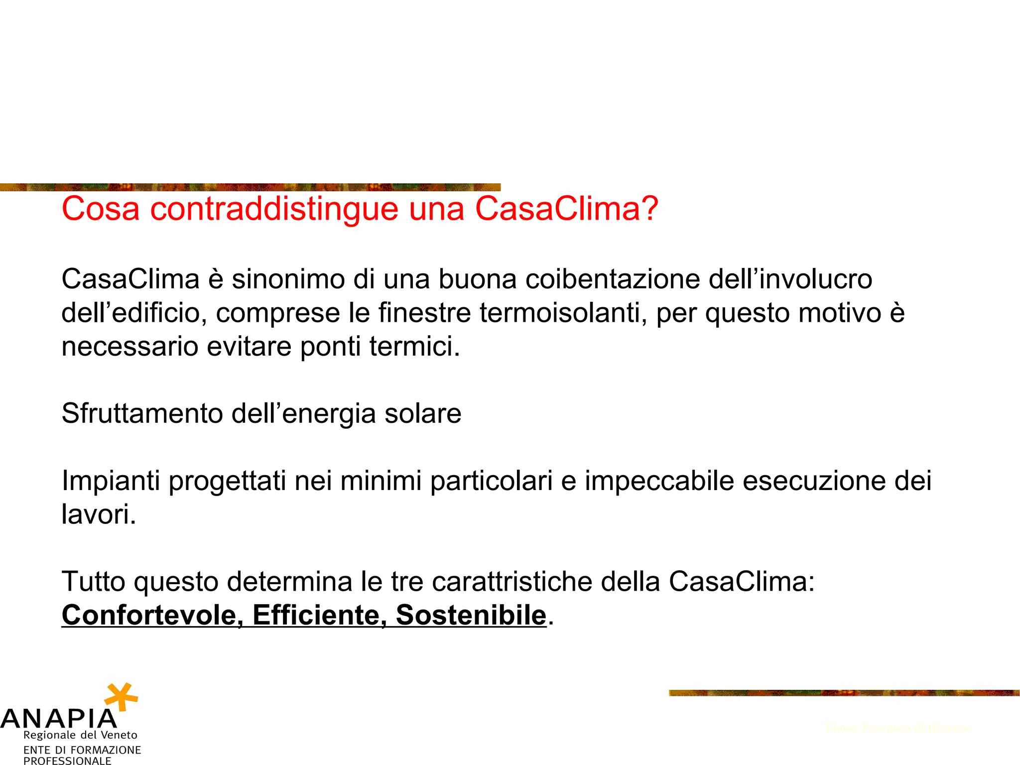 Cosa contraddistingue una CasaClima? CasaClima è sinonimo di una buona coibentazione dell’involucro dell’edificio, comprese le finestre termoisolanti, per questo motivo è necessario evitare ponti termici.  Sfruttamento dell’energia solare Impianti progettati nei minimi particolari e impeccabile esecuzione dei lavori. Tutto questo determina le tre carattristiche della CasaClima: Confortevole, Efficiente, Sostenibile . Fonte: Provincia di Bolzano 
