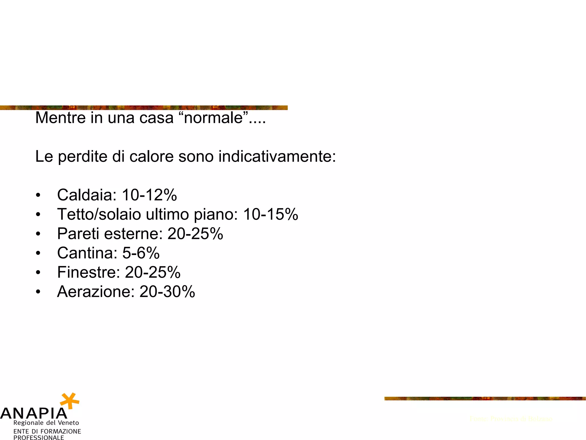 Mentre in una casa “normale”.... Le perdite di calore sono indicativamente:  Caldaia: 10-12% Tetto/solaio ultimo piano: 10-15% Pareti esterne: 20-25% Cantina: 5-6% Finestre: 20-25% Aerazione: 20-30% Fonte: Provincia di Bolzano 