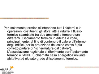 Per isolamento termico si intendono tutti i sistemi e le operazioni costituenti gli sforzi atti a ridurre il flusso termico scambiato tra due ambienti a temperature differenti. L'isolamento termico in edilizia è volto, principalmente, al fine di contenere il calore all'interno degli edifici (per la protezione dal caldo estivo è più corretto parlare di "schermatura dal calore"). L'associazione nazionale di riferimento per l'Isolamento termico è l'ANIT. È chiamata casa energetica un'unità abitativa ad elevato grado di isolamento termico. 