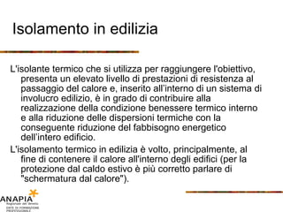 Isolamento in edilizia L'isolante termico che si utilizza per raggiungere l'obiettivo, presenta un elevato livello di prestazioni di resistenza al passaggio del calore e, inserito all’interno di un sistema di involucro edilizio, è in grado di contribuire alla realizzazione della condizione benessere termico interno e alla riduzione delle dispersioni termiche con la conseguente riduzione del fabbisogno energetico dell’intero edificio. L'isolamento termico in edilizia è volto, principalmente, al fine di contenere il calore all'interno degli edifici (per la protezione dal caldo estivo è più corretto parlare di "schermatura dal calore"). 