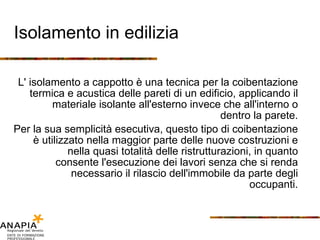 Isolamento in edilizia L' isolamento a cappotto è una tecnica per la coibentazione termica e acustica delle pareti di un edificio, applicando il materiale isolante all'esterno invece che all'interno o dentro la parete. Per la sua semplicità esecutiva, questo tipo di coibentazione è utilizzato nella maggior parte delle nuove costruzioni e nella quasi totalità delle ristrutturazioni, in quanto consente l'esecuzione dei lavori senza che si renda necessario il rilascio dell'immobile da parte degli occupanti. 