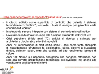 Dalla casa “energivora” al modello “PassivHaus”  (fonte: taed.unifi.it/fisica_tecnica) involucro edilizio come superficie di controllo che delimita il sistema termodinamico “edificio”; controlla i flussi di energia per garantire certe condizioni di comfort. Involucro da sempre integrato con sistemi di controllo microclimatico Rivoluzione industriale: rinuncia alla funzione strutturale dell’involucro Crisi petrolifera (inizio anni ’70): attività di ricerca e sviluppo per architettura bioclimatica e fonti rinnovabili Anni ’70: realizzazione di molti edifici solari – sole come fonte principale di riscaldamento sfruttando la bioclimatica, serre, sistemi a guadagno diretto, collettori solari, oltre che caldaie ad alto rendimento, pompe di calore Anni ’90: Norme sul risparmio energetico che pongono attenzione non solo alla corretta progettazione termofisica dell’involucro, ma anche alla ventilazione degli ambienti interni 