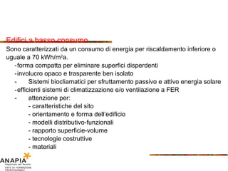 Edifici a basso consumo Sono caratterizzati da un consumo di energia per riscaldamento inferiore o  uguale a 70 kWh/m 2 a. - forma compatta per eliminare superfici disperdenti - involucro opaco e trasparente ben isolato -  Sistemi biocliamatici per sfruttamento passivo e attivo energia solare - efficienti sistemi di climatizzazione e/o ventilazione a FER -  attenzione per: - caratteristiche del sito - orientamento e forma dell’edificio - modelli distributivo-funzionali - rapporto superficie-volume - tecnologie costruttive - materiali  