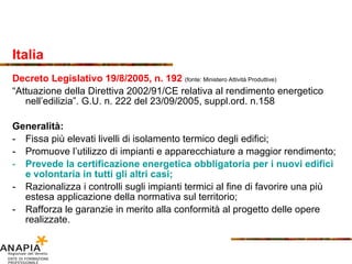 Italia Decreto Legislativo 19/8/2005, n. 192  (fonte: Ministero Attività Produttive) “ Attuazione della Direttiva 2002/91/CE relativa al rendimento energetico nell’edilizia”. G.U. n. 222 del 23/09/2005, suppl.ord. n.158 Generalità: Fissa più elevati livelli di isolamento termico degli edifici; Promuove l’utilizzo di impianti e apparecchiature a maggior rendimento; Prevede la certificazione energetica obbligatoria per i nuovi edifici e volontaria in tutti gli altri casi; Razionalizza i controlli sugli impianti termici al fine di favorire una più estesa applicazione della normativa sul territorio; Rafforza le garanzie in merito alla conformità al progetto delle opere realizzate. 