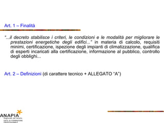 Art. 1 – Finalità “ ...il decreto stabilisce i criteri, le condizioni e le modalità per migliorare le prestazioni energetiche degli edifici...”  in materia di calcolo, requisiti minimi, certificazione, ispezione degli impianti di climatizzazione, qualifica di esperti incaricati alla certificazione, informazione al pubblico, controllo degli obblighi... Art. 2 – Definizioni  (di carattere tecnico + ALLEGATO “A”) 