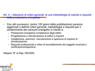 Art. 4 – Adozione di criteri generali, di una metodologia di calcolo e requisiti della prestazione energetica Con atti successivi, (entro 120 giorni dalla pubbliazione) saranno aggiornati o definiti criteri generali, metodologie e requisiti per il contenimento dei consumi energetici in merito a: Prestazione energetica complessiva degli edifici, Progettazione e ristrutturazione di edifici e impianti Installazione, esercizio, manutenzione e ispezione di impianti di climatizzazione Requisiti professionali e criteri di accreditamento dei soggetti incaricati a certificazione/ispezione. Allegato “B” al Dlgs 192/2005. 