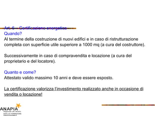 Art. 6 – Certificazione energetica Quando? Al termine della costruzione di nuovi edifici e in caso di ristrutturazione completa con superficie utile superiore a 1000 mq (a cura del costruttore). Successivamente in caso di compravendita e locazione (a cura del proprietario e del locatore). Quanto e come? Attestato valido massimo 10 anni e deve essere esposto. La certificazione valorizza l’investimento realizzato anche in occasione di vendita o locazione! 