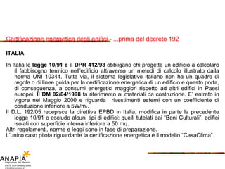 Certificazione energetica degli edifici - ...prima del decreto 192 ITAL IA In Ital ia   le  legge 1 0/91  e il  DPR 412/93  obbligano  chi progetta un edificio a  calc olare   il fabbisogno termico nell’edificio attraverso un metodi di calcolo illustrato dalla norma  UNI 10344.  Tutta via ,  il sistema legislativo italiano non ha un quadro di regole  o  di   linee guida   per la certificazione energetica di un edificio e questo porta, di conseguenza,   a consumi energetici maggiori rispetto ad altri edifici in Paesi europei .  Il  DM  02/04/1998   fa riferimento ai materiali da costruzione .  E’ entrato in vigore nel Maggio  2000  e riguarda  rivestimenti esterni   con un coefficiente di conduzione inferiore a  5W/m 2 . Il  D.L. 192/05  recepisce la direttiva  EPBD in It alia ,  modifica in parte la precedente legge 10/91   e esclude alcuni tipi di edifici :  quelli tutelati dai  “Beni Culturali”,  edifici isolati con superficie interna inferiore a  50 m q . Altri regolamenti, norme e leggi sono in fase di preparazione . L’unico caso pilota riguardante la certificazione energetica è il modello  “CasaClima” .   