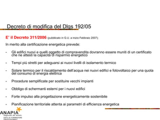 Decreto di modifica del Dlgs 192/05 E’ il Decreto 311/2006  (pubblicato in G.U. a inizio Febbraio 2007); In merito alla certificazione energetica prevede: Gli edifici nuovi e quelli oggetto di compravendita dovranno essere muniti di un certificato che ne attesti la capacità di risparmio energetico Tempi più stretti per adeguarsi ai nuovi livelli di isolamento termico Solare termico per il riscaldamento dell’acqua nei nuovi edifici e fotovoltaico per una quota del consumo di energia elettrica Procedure semplificate per sostituire vecchi impianti Obbligo di schermanti esterni per i nuovi edifici Forte impulso alla progettazione energeticamente sostenibile Pianificazione territoriale attenta ai parametri di efficienza energetica 
