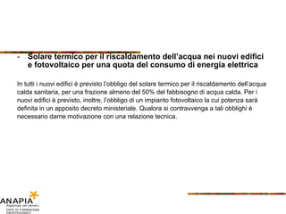 Solare termico per il riscaldamento dell’acqua nei nuovi edifici e fotovoltaico per una quota del consumo di energia elettrica In tutti i nuovi edifici è previsto l’obbligo del solare termico per il riscaldamento dell’acqua calda sanitaria, per una frazione almeno del 50% del fabbisogno di acqua calda. Per i nuovi edifici è previsto, inoltre, l’obbligo di un impianto fotovoltaico la cui potenza sarà definita in un apposito decreto ministeriale. Qualora si contravvenga a tali obblighi è necessario darne motivazione con una relazione tecnica.  