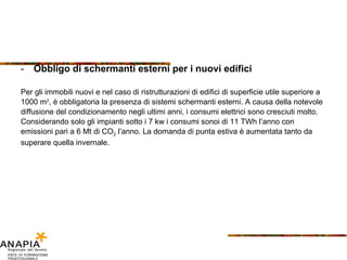 Obbligo di schermanti esterni per i nuovi edifici Per gli immobili nuovi e nel caso di ristrutturazioni di edifici di superficie utile superiore a 1000 m 2 , è obbligatoria la presenza di sistemi schermanti esterni. A causa della notevole diffusione del condizionamento negli ultimi anni, i consumi elettrici sono cresciuti molto. Considerando solo gli impianti sotto i 7 kw i consumi sonoi di 11 TWh l’anno con emissioni pari a 6 Mt di CO 2  l’anno. La domanda di punta estiva è aumentata tanto da superare quella invernale. 