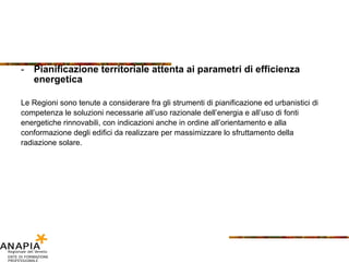 Pianificazione territoriale attenta ai parametri di efficienza energetica Le Regioni sono tenute a considerare fra gli strumenti di pianificazione ed urbanistici di competenza le soluzioni necessarie all’uso razionale dell’energia e all’uso di fonti energetiche rinnovabili, con indicazioni anche in ordine all’orientamento e alla conformazione degli edifici da realizzare per massimizzare lo sfruttamento della radiazione solare. 