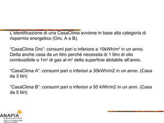 L’identificazione di una CasaClima avviene in base alla categoria di risparmio energetico (Oro, A e B). “ CasaClima Oro”: consumi pari o inferiore a 10kWh/m 2  in un anno. Detta anche casa da un litro perchè necessita di 1 litro di olio combustibile o 1m 3  di gas al m 2  della superficie abitabile all’anno. “ CasaClima A”: consumi pari o inferiori a 30kWh/m2 in un anno. (Casa da 3 litri) “ CasaClima B”: consumi pari o inferiori a 50 kWh/m2 in un anni. (Casa da 5 litri) Fonte: Provincia di Bolzano 