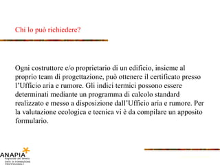 Chi lo può richiedere? Fonte: Provincia di Bolzano Ogni costruttore e/o proprietario di un edificio, insieme al proprio team di progettazione, può ottenere il certificato presso l’Ufficio aria e rumore. Gli indici termici possono essere determinati mediante un programma di calcolo standard realizzato e messo a disposizione dall’Ufficio aria e rumore. Per la valutazione ecologica e tecnica vi è da compilare un apposito formulario. 