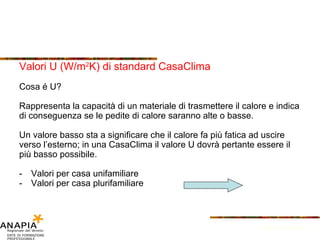 Valori U (W/m 2 K) di standard CasaClima Cosa é U? Rappresenta la capacità di un materiale di trasmettere il calore e indica di conseguenza se le pedite di calore saranno alte o basse. Un valore basso sta a significare che il calore fa più fatica ad uscire verso l’esterno; in una CasaClima il valore U dovrà pertante essere il più basso possibile. Valori per casa unifamiliare Valori per casa plurifamiliare Fonte: Provincia di Bolzano 