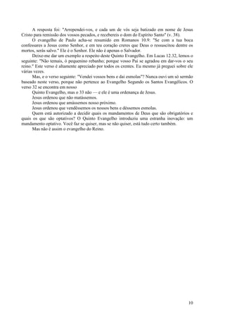 10
A resposta foi: "Arrependei-vos, e cada um de vós seja batizado em nome de Jesus
Cristo para remissão dos vossos pecados, e recebereis o dom do Espírito Santo" (v. 38).
O evangelho de Paulo acha-se resumido em Romanos 10.9: "Se com a tua boca
confessares a Jesus como Senhor, e em teu coração creres que Deus o ressuscitou dentre os
mortos, serás salvo." Ele é o Senhor. Ele não é apenas o Salvador.
Deixe-me dar um exemplo a respeito deste Quinto Evangelho. Em Lucas 12.32, lemos o
seguinte: "Não temais, ó pequenino rebanho; porque vosso Pai se agradou em dar-vos o seu
reino." Este verso é altamente apreciado por todos os crentes. Eu mesmo já preguei sobre ele
várias vezes.
Mas, e o verso seguinte: "Vendei vossos bens e dai esmolas"? Nunca ouvi um só sermão
baseado neste verso, porque não pertence ao Evangelho Segundo os Santos Evangélicos. O
verso 32 se encontra em nosso
Quinto Evangelho, mas o 33 não — e ele é uma ordenança de Jesus.
Jesus ordenou que não matássemos.
Jesus ordenou que amássemos nosso próximo.
Jesus ordenou que vendêssemos os nossos bens e déssemos esmolas.
Quem está autorizado a decidir quais os mandamentos de Deus que são obrigatórios e
quais os que são optativos? O Quinto Evangelho introduziu uma estranha inovação: um
mandamento optativo. Você faz se quiser, mas se não quiser, está tudo certo também.
Mas não é assim o evangelho do Reino.
 