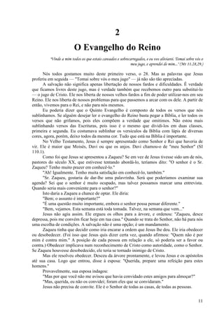11
2
O Evangelho do Reino
"Vinde a mim todos os que estais cansados e sobrecarregados, e eu vos aliviarei. Tomai sobre vós o
meu jugo, e aprendei de mim..." (Mt 11.28,29.)
Nós todos gostamos muito deste primeiro verso, o 28. Mas as palavras que Jesus
proferiu em seguida — "Tomai sobre vós o meu jugo" — já não são tão apreciadas.
A salvação não significa apenas libertação de nossos fardos e dificuldades. Ê verdade
que ficamos livres deste jugo, mas é verdade também que recebemos outro para substituí-lo
— o jugo de Cristo. Ele nos liberta de nossos velhos fardos a fim de poder utilizar-nos em seu
Reino. Ele nos liberta de nossos problemas para que passemos a arcar com os dele. A partir de
então, vivemos para o Rei, e não para nós mesmos.
Eu poderia dizer que o Quinto Evangelho é composto de todos os versos que nós
sublinhamos. Se alguém desejar ler o evangelho do Reino basta pegar a Bíblia, e ler todos os
versos que não grifamos, pois eles compõem a verdade que omitimos. Não estou mais
sublinhando versos das Escrituras, pois isso é o mesmo que dividi-los em duas classes,
primeira e segunda. Eu costumava sublinhar os versículos da Bíblia com lápis de diversas
cores, agora, porém, deixo todos da mesma cor. Tudo que está na Bíblia é importante.
No Velho Testamento, Jesus é sempre apresentado como Senhor e Rei que haveria de
vir. Ele é maior que Moisés, Davi ou que os anjos. Davi chamou-o de "meu Senhor" (SI
110.1).
Como foi que Jesus se apresentou a Zaqueu? Se em vez de Jesus tivesse sido um de nós,
pastores do século XX, que estivesse tentando abordá-lo, teríamos dito: "O senhor é o Sr.
Zaqueu? Tenho muito prazer em conhecê-lo."
"Ah! Igualmente. Tenho muita satisfação em conhecê-lo, também."
"Sr. Zaqueu, gostaria de dar-lhe uma palavrinha. Será que poderíamos examinar sua
agenda? Sei que o senhor é muito ocupado, mas talvez possamos marcar uma entrevista.
Quando seria mais conveniente para o senhor?"
Isto daria a Zaqueu a chance de optar. Ele diria:
"Bem; o assunto é importante?"
"É uma questão muito importante, embora o senhor possa pensar diferente."
"Bem, vejamos. Esta semana está toda tomada. Talvez, na semana que vem..."
Jesus não agiu assim. Ele ergueu os olhos para a árvore, e ordenou: "Zaqueu, desce
depressa, pois me convém ficar hoje em tua casa." Quando se trata do Senhor, não há para nós
uma escolha de condições. A salvação não é uma opção; é um mandamento.
Zaqueu tinha que decidir como iria encarar a ordem que Jesus lhe deu. Ele iria obedecer
ou desobedecer. (Foi isso que Jesus quis dizer certa vez, quando afirmou: "Quem não é por
mim é contra mim." A posição de cada pessoa em relação a ele, só poderia ser a favor ou
contra.) Obedecer implicava num reconhecimento de Cristo como autoridade, como o Senhor.
Se Zaqueu houvesse desobedecido, ele teria se tornado inimigo de Cristo.
Mas ele resolveu obedecer. Desceu da árvore prontamente, e levou Jesus e os apóstolos
até sua casa. Logo que entrou, disse à esposa: "Querida, prepare uma refeição para estes
homens."
Provavelmente, sua esposa indagou:
"Mas por que você não me avisou que havia convidado estes amigos para almoçar?"
"Mas, querida, eu não os convidei; foram eles que se convidaram."
Jesus não precisa de convite. Ele é o Senhor de todas as casas, de todas as pessoas.
 