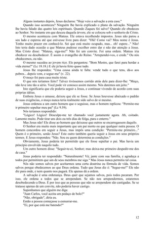 12
Alguns instantes depois, Jesus declarou: "Hoje veio a salvação a esta casa."
Quando isso aconteceu? Ninguém lhe havia explicado o plano da salvação. Ninguém
lhe havia falado das quatro leis espirituais. Quando Zaqueu foi salvo? Quando ele obedeceu
ao Senhor. No instante em que desceu daquela árvore, ele se colocou sob o senhorio de Cristo.
O mesmo aconteceu com Mateus. Ele estava recolhendo impostos. Jesus não parou a
seu lado e esperou até que estivesse livre para dizer: "Olá! Como vai? Meu nome é Jesus.
Tenho muito prazer em conhecê-lo. Sei que está muito ocupado, mas... oh! espere..." Não!
Isto teria dado ocasião a que Mateus pudesse escolher entre dar e não dar atenção a Jesus.
Mas Cristo disse: "Mateus, siga-me!" Não foi um convite. Foi uma ordem. Mateus iria
obedecer ou desobedecer. É assim o evangelho do Reino. "Arrependei-vos, e crede." Ou nós
obedecemos, ou não.
O mesmo sucedeu ao jovem rico. Ele perguntou: "Bom Mestre, que farei para herdar a
vida eterna?" (Lc 18.18.) E ele já havia feito quase tudo.
Jesus lhe respondeu: "Uma cousa ainda te falta: vende tudo o que tens, dá-o aos
pobres... depois vem, e segue-me" (v. 22).
O moço foi para casa muito triste.
O que nós teríamos feito? Talvez tivéssemos corrido atrás dele para dizer-lhe: "Moço,
não leve isto tão a sério. Você pode vir conosco assim mesmo. Nós daremos um jeito."
Isto significaria que ele poderia seguir a Jesus, e continuar vivendo de acordo com suas
próprias idéias.
Embora Jesus o amasse, deixou que ele se fosse. Se Jesus houvesse abaixado o padrão
de suas exigências, o moço nunca teria realmente sido salvo de si mesmo.
Jesus ordenou a um outro homem que o seguisse, mas o homem replicou: "Permite-me
ir primeiro sepultar meu pai" (Lc 9.59).
Nós teríamos respondido:
"Lógico! Lógico! Desculpe-me ter chamado você justamente agora. Ah, coitado.
Lamento muito. Pode tirar uns dois ou três dias de folga, para o enterro."
Mas Jesus não! Ele disse ao homem que deixasse que outros se encarregassem daquilo.
O Senhor era muito mais importante que um pai morto ou que qualquer outra pessoa. O
homem concordou em seguir a Jesus, mas impôs uma condição: "Permite-me primeiro..."
Quem é o primeiro, senão Jesus? Este outro também queria seguir a Jesus em seus próprios
termos. E Jesus respondeu: "Não. Sou eu quem determina as condições."
Obviamente, Jesus poderia ter permitido que ele fosse sepultar o pai. Mas havia um
princípio envolvido naquilo tudo.
Um outro homem disse: "Seguir-te-ei, Senhor; mas deixa-me primeiro despedir-me dos
de casa."
Jesus poderia ter respondido: "Naturalmente! Vá; jante com sua família, e agradeça a
todos por permitirem que um de seus membros me siga." Mas Jesus nunca permitiu tal coisa.
Nós não somos salvos por aceitarmos uma certa doutrina ou fórmula de vida. Somos
salvos porque obedecemos ao que Deus ordena. Tudo que Jesus diz é: "Segue-me!" Ele não
diz para onde, e nem quanto nos pagará. Ele apenas dá a ordem.
A salvação é uma ordenança. Deus quer que sejamos salvos, pois todos pecaram. Por
isso, ele ordena a todos que se arrependam. Se não nos arrependermos, estaremos
desobedecendo a Deus. É por isso que as pessoas que não se arrependem são castigadas. Se se
tratasse apenas de um convite, não poderia haver castigo.
Suponhamos que alguém me diga:
"Juan Carlos, você aceita um pedaço de bolo?"
"Não, obrigado", diria eu.
Então a pessoa começasse a esmurrar-me.
"Ei, por que está me batendo?"
 