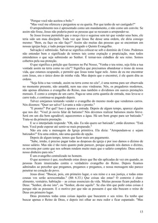 13
"Porque você não aceitou o bolo."
"Mas você me ofereceu e perguntou se eu queria. Por que tenho de ser castigado?"
O arrependimento nos é apresentado como um mandamento, e não como um convite. Se
assim não fosse, Jesus não poderia punir as pessoas que se recusam a arrepender-se.
Se Jesus tivesse permitido que o moço rico o seguisse sem ter que vender seus bens, ele
teria sido um mau discípulo. Toda vez que Jesus lhe desse uma ordem, ele diria consigo
mesmo: "Bem, eu faço ou não faço?" Assim são muitas das pessoas que se encontram em
nossas igrejas hoje, e tudo porque temos pregado o Quinto Evangelho.
Salvação é submissão. Salvar-se significa colocar-se sob o domínio de Cristo. Podemos
não entender bem o significado de termos tais como expiação e propiciação, mas todos
entendemos o que seja submissão ao Senhor. É tornar-nos cidadãos de seu reino. Somos
cobertos pela sua proteção.
O que significa a petição que fazemos no Pai Nosso, "Venha o teu reino, seja feita a tua
vontade assim na terra como no céu"? Significa que precisamos abandonar o trono de nossa
vida, que estamos ocupando, e permitir que Jesus tome lugar nele. Antes de eu me encontrar
com Jesus, era o único dono de minha vida. Mas depois que o encontrei, é ele quem dita as
ordens.
"Seja feita a tua vontade, assim na terra como no céu", é uma norma para ser observada
no momento presente, não amanhã, nem nas eras vindouras. Nós, os pregadores modernos,
não apenas diluímos o evangelho do Reino, mas também o dividimos em suaves prestações
mensais. É como a compra de um carro. Paga-se uma certa quantia de entrada, mas leva-se o
carro todo, e continua-se pagando depois.
Talvez estejamos tentando vender o evangelho do mesmo modo que vendemos carros.
Nós dizemos: "Quer ser salvo? Levante a mão e pronto."
"E pronto!" Por quê? Isso é apenas a entrada. Depois de algum tempo, aparece alguém
que nos diz: "Você já ouviu falar de batismo? Nós devemos realizar batismos muito breve.
Será em um dia bem agradável; aqueceremos a água. Há um bom grupo para ser batizado."
Trata-se da primeira prestação.
E se o interpelado responde: "Oh, não. Eu não quero ser batizado", então dizemos: "Está
bem. Você pode esperar até sentir-se mais preparado."
Não era esta a mensagem da Igreja primitiva. Ela dizia: "Arrependam-se e sejam
batizados!" Era uma ordem, não uma questão de opção.
Depois de algum tempo, temos que fazer mais um pagamento.
"Sabe, irmão, é preciso pagar todas as despesas da igreja e por isso damos o dízimo de
nosso salário. Mas não é tão ruim quanto pode parecer, porque quando nós damos o dízimo,
os noventa por cento que nos sobram rendem muito mais que o salário completo. Deus estica
nosso dinheiro para nós."
É um evangelho centralizado no homem.
O que acontece é que, recebendo estas doses que lhe são aplicadas de vez em quando, as
pessoas ficam imunizadas contra o verdadeiro evangelho do Reino. Depois ficamos
admirados ao perceber que pregamos, pregamos e pregamos, e nossa mensagem não parece
penetrar no coração do povo.
Jesus disse: "Buscai, pois, em primeiro lugar, o seu reino e a sua justiça, e todas estas
cousas vos serão acrescentadas." (Mt 6.33.) Que coisas são estas? O contexto é claro:
alimento, vestuário, habitação – as coisas essenciais da vida. Muitas pessoas ficam pedindo a
Deus: "Senhor, dá-me isto", ou "Senhor, dá-me aquilo". Se elas têm que pedir estas coisas é
porque não as possuem. E o motivo por que não as possuem é que não buscam o reino de
Deus em primeiro lugar.
Deus prometeu todas estas coisas àqueles que buscarem o seu reino. Eu tenho que
buscar apenas o Reino de Deus, e depois irei olhar ao meu redor e ficar espantado. "Mas
 