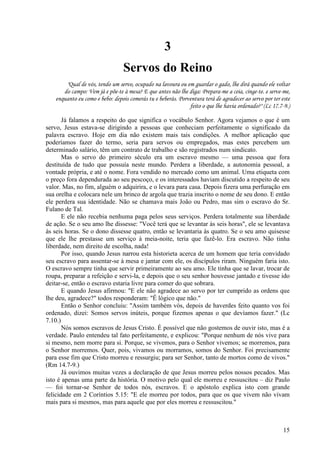 15
3
Servos do Reino
"Qual de vós, tendo um servo, ocupado na lavoura ou em guardar o gado, lhe dirá quando ele voltar
do campo: Vem já e põe-te à mesa? E que antes não lhe diga: Prepara-me a ceia, cinge-te. e serve-me,
enquanto eu como e bebo: depois comerás tu e beberás. Porventura terá de agradecer ao servo por ter este
feito o que lhe havia ordenado?" (Lc 17.7-9.)
Já falamos a respeito do que significa o vocábulo Senhor. Agora vejamos o que é um
servo, Jesus estava-se dirigindo a pessoas que conheciam perfeitamente o significado da
palavra escravo. Hoje em dia não existem mais tais condições. A melhor aplicação que
poderíamos fazer do termo, seria para servos ou empregados, mas estes percebem um
determinado salário, têm um contrato de trabalho e são registrados num sindicato.
Mas o servo do primeiro século era um escravo mesmo — uma pessoa que fora
destituída de tudo que possuía neste mundo. Perdera a liberdade, a autonomia pessoal, a
vontade própria, e até o nome. Fora vendido no mercado como um animal. Uma etiqueta com
o preço fora dependurada ao seu pescoço, e os interessados haviam discutido a respeito de seu
valor. Mas, no fim, alguém o adquirira, e o levara para casa. Depois fizera uma perfuração em
sua orelha e colocara nele um brinco de argola que trazia inscrito o nome de seu dono. E então
ele perdera sua identidade. Não se chamava mais João ou Pedro, mas sim o escravo do Sr.
Fulano de Tal.
E ele não recebia nenhuma paga pelos seus serviços. Perdera totalmente sua liberdade
de ação. Se o seu amo lhe dissesse: "Você terá que se levantar às seis horas", ele se levantava
às seis horas. Se o dono dissesse quatro, então se levantaria às quatro. Se o seu amo quisesse
que ele lhe prestasse um serviço à meia-noite, teria que fazê-lo. Era escravo. Não tinha
liberdade, nem direito de escolha, nada!
Por isso, quando Jesus narrou esta historieta acerca de um homem que teria convidado
seu escravo para assentar-se à mesa e jantar com ele, os discípulos riram. Ninguém faria isto.
O escravo sempre tinha que servir primeiramente ao seu amo. Ele tinha que se lavar, trocar de
roupa, preparar a refeição e servi-la, e depois que o seu senhor houvesse jantado e tivesse ido
deitar-se, então o escravo estaria livre para comer do que sobrara.
E quando Jesus afirmou: "E ele não agradece ao servo por ter cumprido as ordens que
lhe deu, agradece?" todos responderam: "Ê lógico que não."
Então o Senhor concluiu: "Assim também vós, depois de haverdes feito quanto vos foi
ordenado, dizei: Somos servos inúteis, porque fizemos apenas o que devíamos fazer." (Lc
7.10.)
Nós somos escravos de Jesus Cristo. É possível que não gostemos de ouvir isto, mas é a
verdade. Paulo entendeu tal fato perfeitamente, e explicou: "Porque nenhum de nós vive para
si mesmo, nem morre para si. Porque, se vivemos, para o Senhor vivemos; se morremos, para
o Senhor morremos. Quer, pois, vivamos ou morramos, somos do Senhor. Foi precisamente
para esse fim que Cristo morreu e ressurgiu; para ser Senhor, tanto de mortos como de vivos."
(Rm 14.7-9.)
Já ouvimos muitas vezes a declaração de que Jesus morreu pelos nossos pecados. Mas
isto é apenas uma parte da história. O motivo pelo qual ele morreu e ressuscitou – diz Paulo
— foi tornar-se Senhor de todos nós, escravos. E o apóstolo explica isto com grande
felicidade em 2 Coríntios 5.15: "E ele morreu por todos, para que os que vivem não vivam
mais para si mesmos, mas para aquele que por eles morreu e ressuscitou."
 