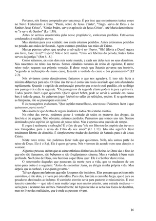 16
Portanto, nós fomos comprados por um preço. É por isso que encontramos tantas vezes
no Novo Testamento a frase: "Paulo, servo de Jesus Cristo", "Tiago, servo de Deus e do
Senhor Jesus Cristo", "Simão Pedro, servo e apóstolo de Jesus Cristo". Até Maria denominou-
se "a serva do Senhor" (Lc 1.38).
Antes de sermos encontrados pelo nosso proprietário, estávamos perdidos. Estávamos
condenados à maldição eterna.
Mas atentem para esta verdade: nós ainda estamos perdidos. Antes estávamos perdidos
no pecado, nas mãos de Satanás. Agora estamos perdidos nas mãos de Cristo.
Muitas pessoas crêem que receber a salvação é ser liberto. "Oh! Glória a Deus! Agora
sou livre, livre, livre!" Espere! Não é bem assim. "Uma vez libertos do pecado, fostes feitos
servos da justiça." (Rm 6.18.)
Como sabemos, existem dois reis neste mundo, e cada um deles tem os seus domínios.
Nós nascemos no reino das trevas. Somos cidadãos naturais do reino do egoísmo. E neste
reino todos seguem sua própria vontade. É deste modo que Satanás governa seu império,
"segundo as inclinações da nossa carne, fazendo a vontade da carne e dos pensamentos" (Ef
2.3).
Nós vivíamos como desejávamos; fazíamos o que nos agradava. E isso não fazia a
mínima diferença para nós. O reino das trevas é como um navio avariado que está afundando
rapidamente. Quando o capitão da embarcação percebe que o navio está perdido, ele se dirige
aos passageiros e diz o seguinte: "Os passageiros da segunda classe podem ir para a primeira.
Todos podem fazer o que quiserem. Quem quiser beber, pode se servir à vontade em nosso
bar; é tudo de graça. Se quiserem jogar futebol no salão de refeições, podem. E se quebrarem
as lâmpadas, não se preocupem com isto."
E os passageiros exclamam, "Que capitão maravilhoso, este nosso! Podemos fazer o que
quisermos, neste navio."
Mas acontece que dentro de alguns instantes todos eles estarão mortos.
No reino das trevas, podemos gozar à vontade de todos os prazeres das drogas, da
lascívia e do engano. Não obstante, estamos perdidos. Pensamos que somos uns reis. Somos
dominados pelo espírito de egoísmo de nosso reino. Mas é apenas uma questão de tempo.
E o que é realmente a salvação? É o fato de que "ele nos libertou do império das trevas e
nos transportou para o reino do Filho do seu amor" (Cl 1.13). Isto não significa ficar
totalmente liberto de domínio. É simplesmente mudar do domínio de Satanás para o de Jesus
Cristo.
Neste novo reino, não podemos fazer tudo que quisermos. Nele, nós somos parte do
reino de Deus. Ele é o Rei. Ele é quem governa. Nós vivemos de acordo com seus desejos e
vontade.
Algumas pessoas crêem que as características distintivas do Reino de Deus são o fato de
que nós não fumamos, não bebemos e não freqüentamos cinema. Mas a verdade é bem mais
profunda. No Reino de Deus, nós fazemos o que Deus quer. Ele é o Senhor deste reino.
O testemunho daqueles que passaram da morte para a vida, que se mudaram de um
reino para outro é o seguinte: "Antes de encontrar Jesus, eu dirigia minha própria vida. Mas
depois que o conheci, é ele quem governa."
Talvez alguns preferissem que não fossemos tão incisivos. Eles pensam que existem três
caminhos, e não dois, e vivem por esta idéia. Para eles, haveria o caminho largo, que é para os
pecadores destinados ao inferno. O caminho estreito seria para pastores e missionários. E este
terceiro caminho — que não é nem muito largo nem muito estreito, uma estrada mediana —
seria para o restante dos crentes. Naturalmente, tal hipótese não se acha nos livros de doutrina,
mas no livro das realidades, que é onde as pessoas vivem.
 