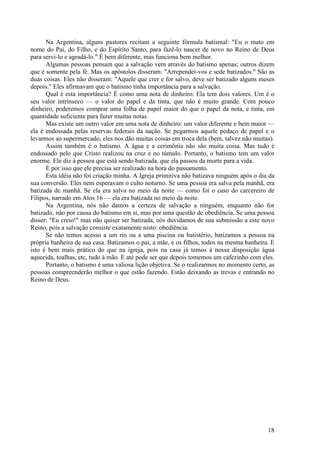 18
Na Argentina, alguns pastores recitam a seguinte fórmula batismal: "Eu o mato em
nome do Pai, do Filho, e do Espírito Santo, para fazê-lo nascer de novo no Reino de Deus
para servi-lo e agradá-lo." É bem diferente, mas funciona bem melhor.
Algumas pessoas pensam que a salvação vem através do batismo apenas; outros dizem
que é somente pela fé. Mas os apóstolos disseram: "Arrependei-vos e sede batizados." São as
duas coisas. Eles não disseram: "Aquele que crer e for salvo, deve ser batizado alguns meses
depois." Eles afirmavam que o batismo tinha importância para a salvação.
Qual é esta importância? É como uma nota de dinheiro. Ela tem dois valores. Um é o
seu valor intrínseco — o valor do papel e da tinta, que não é muito grande. Com pouco
dinheiro, poderemos comprar uma folha de papel maior do que o papel da nota, e tinta, em
quantidade suficiente para fazer muitas notas.
Mas existe um outro valor em uma nota de dinheiro: um valor diferente e bem maior —
ela é endossada pelas reservas federais da nação. Se pegarmos aquele pedaço de papel e o
levarmos ao supermercado, eles nos dão muitas coisas em troca dela (bem, talvez não muitas).
Assim também é o batismo. A água e a cerimônia não são muita coisa. Mas tudo é
endossado pelo que Cristo realizou na cruz e no túmulo. Portanto, o batismo tem um valor
enorme. Ele diz à pessoa que está sendo batizada, que ela passou da morte para a vida.
É por isso que ele precisa ser realizado na hora do passamento.
Esta idéia não foi criação minha. A Igreja primitiva não batizava ninguém após o dia da
sua conversão. Eles nem esperavam o culto noturno. Se uma pessoa era salva pela manhã, era
batizada de manhã. Se ela era salva no meio da noite — como foi o caso do carcereiro de
Filipos, narrado em Atos 16 — ela era batizada no meio da noite.
Na Argentina, nós não damos a certeza de salvação a ninguém, enquanto não for
batizado, não por causa do batismo em si, mas por uma questão de obediência. Se uma pessoa
disser: "Eu creio!" mas não quiser ser batizada, nós duvidamos de sua submissão a este novo
Reino, pois a salvação consiste exatamente nisto: obediência.
Se não temos acesso a um rio ou a uma piscina ou batistério, batizamos a pessoa na
própria banheira de sua casa. Batizamos o pai, a mãe, e os filhos, todos na mesma banheira. E
isto é bem mais prático do que na igreja, pois na casa já temos à nossa disposição água
aquecida, toalhas, etc, tudo à mão. E até pode ser que depois tomemos um cafezinho com eles.
Portanto, o batismo é uma valiosa lição objetiva. Se o realizarmos no momento certo, as
pessoas compreenderão melhor o que estão fazendo. Estão deixando as trevas e entrando no
Reino de Deus.
 