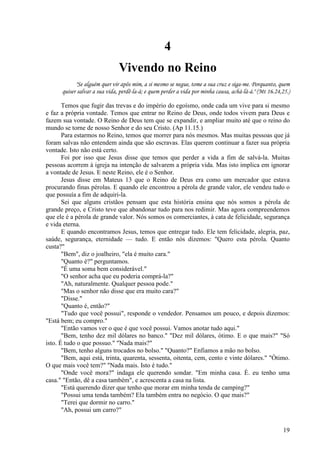 19
4
Vivendo no Reino
"Se alguém quer vir apôs mim, a si mesmo se negue, tome a sua cruz e siga-me. Porquanto, quem
quiser salvar a sua vida, perdê-la-á; e quem perder a vida por minha causa, achá-lá-á." (Mt 16.24,25.)
Temos que fugir das trevas e do império do egoísmo, onde cada um vive para si mesmo
e faz a própria vontade. Temos que entrar no Reino de Deus, onde todos vivem para Deus e
fazem sua vontade. O Reino de Deus tem que se expandir, e ampliar muito até que o reino do
mundo se torne de nosso Senhor e do seu Cristo. (Ap 11.15.)
Para estarmos no Reino, temos que morrer para nós mesmos. Mas muitas pessoas que já
foram salvas não entendem ainda que são escravas. Elas querem continuar a fazer sua própria
vontade. Isto não está certo.
Foi por isso que Jesus disse que temos que perder a vida a fim de salvá-la. Muitas
pessoas acorrem à igreja na intenção de salvarem a própria vida. Mas isto implica em ignorar
a vontade de Jesus. E neste Reino, ele é o Senhor.
Jesus disse em Mateus 13 que o Reino de Deus era como um mercador que estava
procurando finas pérolas. E quando ele encontrou a pérola de grande valor, ele vendeu tudo o
que possuía a fim de adquiri-la.
Sei que alguns cristãos pensam que esta história ensina que nós somos a pérola de
grande preço, e Cristo teve que abandonar tudo para nos redimir. Mas agora compreendemos
que ele é a pérola de grande valor. Nós somos os comerciantes, à cata de felicidade, segurança
e vida eterna.
E quando encontramos Jesus, temos que entregar tudo. Ele tem felicidade, alegria, paz,
saúde, segurança, eternidade — tudo. E então nós dizemos: "Quero esta pérola. Quanto
custa?"
"Bem", diz o joalheiro, "ela é muito cara."
"Quanto é?" perguntamos.
"É uma soma bem considerável."
"O senhor acha que eu poderia comprá-la?"
"Ah, naturalmente. Qualquer pessoa pode."
"Mas o senhor não disse que era muito cara?"
"Disse."
"Quanto é, então?"
"Tudo que você possui", responde o vendedor. Pensamos um pouco, e depois dizemos:
"Está bem; eu compro."
"Então vamos ver o que é que você possui. Vamos anotar tudo aqui."
"Bem, tenho dez mil dólares no banco." "Dez mil dólares, ótimo. E o que mais?" "Só
isto. É tudo o que possuo." "Nada mais?"
"Bem, tenho alguns trocados no bolso." "Quanto?" Enfiamos a mão no bolso.
"Bem, aqui está, trinta, quarenta, sessenta, oitenta, cem, cento e vinte dólares." "Ótimo.
O que mais você tem?" "Nada mais. Isto é tudo."
"Onde você mora?" indaga ele querendo sondar. "Em minha casa. É. eu tenho uma
casa." "Então, dê a casa também", e acrescenta a casa na lista.
"Está querendo dizer que tenho que morar em minha tenda de camping?"
"Possui uma tenda também? Ela também entra no negócio. O que mais?"
"Terei que dormir no carro."
"Ah, possui um carro?"
 