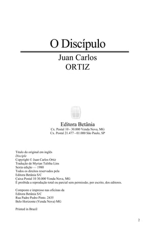 2
O Discípulo
Juan Carlos
ORTIZ
Editora Betânia
Cx. Postal 10 - 30.000 Venda Nova, MG
Cx. Postal 21.477 - 01.000 São Paulo, SP
Titulo do original em inglês
Disciple
Copyright © Juan Carlos Ortiz
Tradução de Myrian Talitha Lins
Sexta edição — 1980
Todos os direitos reservados pela
Editora Betânia S/C
Caixa Postal 10 30.000 Venda Nova, MG
É proibida a reprodução total ou parcial sem permissão, por escrito, dos editores.
Composto e impresso nas oficinas da
Editora Betânia S/C
Rua Padre Pedro Pinto. 2435
Belo Horizonte (Venda Nova) MG
Printed in Brazil
 