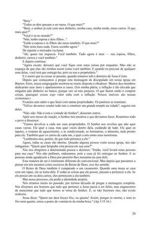 20
"Dois."
"Todos os dois passam a ser meus. O que mais?"
"Bem, o senhor já está com meu dinheiro, minha casa, minha tenda, meus carros. O que
mais quer?"
"Você é só no mundo?"
"Não; tenho esposa e dois filhos..."
"Então a esposa e os filhos são meus também. O que mais?"
"Não resta mais nada. Estou sozinho agora."
De repente o mercador exclama:
"Ah, quase me esquecia. Você também. Tudo agora é meu — sua esposa, filhos,
dinheiro, carros e você também."
E depois continua:
"Agora escute: deixarei que você fique com estas coisas por enquanto. Mas não se
esqueça de que elas são minhas assim como você também. E quando eu precisar de qualquer
uma delas, você terá que entregá-las, pois eu sou o proprietário."
E é assim que as coisas se passam, quando estamos sob o domínio de Jesus Cristo.
Depois que começamos a pregar esta mensagem de discipulado em nossa igreja em
Buenos Aires, nossa congregação mostrou-se muito disposta a obedecer. Muitos dos membros
dedicaram seus lares e apartamentos à causa. (Em minha pátria, a inflação é tão elevada que
ninguém põe dinheiro no banco, porque isto só traz prejuízo. O que fazem então é comprar
coisas, quaisquer coisas cujo valor suba com a inflação. Nossos imóveis são nossas
economias.)
Ficamos sem saber o que fazer com tantas propriedades. Os pastores se reuniram.
"Talvez devamos vender tudo isto e construir um grande templo na cidade", sugeriu um
deles.
"Não; não. Não é esta a vontade do Senhor", disseram outros.
Após seis meses de oração, o Senhor nos mostrou o que devíamos fazer. Reunimos todo
o povo e dissemos:
"Vamos devolver a cada um suas propriedades. O Senhor nos revelou que não quer
casas vazias. Ele quer a casa, mas quer vocês dentro dela, cuidando de tudo. Ele quer os
tapetes, o sistema de aquecimento, o ar condicionado, as luminárias, o alimento, tudo pronto
para ele. Também quer os carros de cada um, e quer a nós como seus motoristas.
"Lembremo-nos, porém, de que tudo pertence a ele."
Agora, todas as casas são abertas. Quando alguma pessoa visita nossa igreja, nós não
indagamos: "Quem quer hospedar esta pessoa em sua casa?"
Nós nos dirigimos à determinada pessoa e dizemos: "Irmão, você levará estas pessoas
para sua casa." Nós não pedimos, ordenamos, pois a casa já foi entregue ao Senhor. E as
pessoas ainda agradecem a Deus por permitir-lhes morarem na casa dele.
Esta maneira de ser é totalmente diferente do convencional. Mas depois que passamos a
pensar em nós mesmos como escravos do Reino de Deus, isso faz sentido.
O Reino de Deus também é comparado a um casamento. Quando uma moça se casa
com um rapaz, ela se torna dele. E todas as coisas que ele possui, passam a pertencer a ela. Se
ele possui um ou dois carros, eles pertencem a ela também.
Mas nesse processo, ela perde a identidade própria.
Nós erramos muito no passado, por termos deixado de pregar a mensagem completa.
Nós dissemos aos homens que tudo que pertence a Jesus passa a ser deles, mas esquecemos
de mencionar que tudo que temos se torna do Senhor. E, se não fizermos isto, não existe
senhorio.
Jesus disse: "Quem me dera fosses frio, ou quente! Assim, porque és morno, e nem és
frio nem quente, estou a ponto de vomitar-te da minha boca." (Ap 3.15.16.)
 