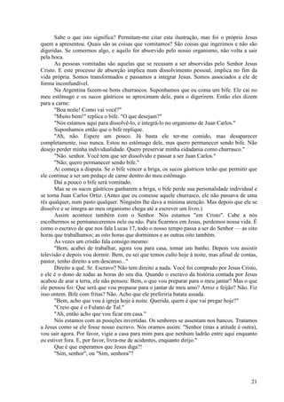 21
Sabe o que isto significa? Permitam-me citar esta ilustração, mas foi o próprio Jesus
quem a apresentou. Quais são as coisas que vomitamos? São coisas que ingerimos e não são
digeridas. Se comermos algo, e aquilo for absorvido pelo nosso organismo, não volta a sair
pela boca.
As pessoas vomitadas são aquelas que se recusam a ser absorvidas pelo Senhor Jesus
Cristo. E este processo de absorção implica num dissolvimento pessoal, implica no fim da
vida própria. Somos transformados e passamos a integrar Jesus. Somos associados a ele de
forma inconfundível.
Na Argentina fazem-se bons churrascos. Suponhamos que eu coma um bife. Ele cai no
meu estômago e os sucos gástricos se aproximam dele, para o digerirem. Então eles dizem
para a carne:
"Boa noite! Como vai você?"
"Muito bem!" replica o bife. "O que desejam?"
"Nós estamos aqui para dissolvê-lo, e integrá-lo no organismo de Juan Carlos."
Suponhamos então que o bife replique.
"Ah, não. Espere um pouco. Já basta ele ter-me comido, mas desaparecer
completamente, isso nunca. Estou no estômago dele, mas quero permanecer sendo bife. Não
desejo perder minha individualidade. Quero preservar minha cidadania como churrasco."
"Não. senhor. Você tem que ser dissolvido e passar a ser Juan Carlos."
"Não; quero permanecer sendo bife."
Aí começa a disputa. Se o bife vencer a briga, os sucos gástricos terão que permitir que
ele continue a ser um pedaço de carne dentro do meu estômago.
Daí a pouco o bife será vomitado.
Mas se os sucos gástricos ganharem a briga, o bife perde sua personalidade individual e
se torna Juan Carlos Ortiz. (Antes que eu comesse aquele churrasco, ele não passava de uma
rês qualquer, num pasto qualquer. Ninguém lhe dava a mínima atenção. Mas depois que ele se
dissolve e se integra ao meu organismo chega até a escrever um livro.)
Assim acontece também com o Senhor. Nós estamos "em Cristo". Cabe a nós
escolhermos se permaneceremos nele ou não. Para ficarmos em Jesus, perdemos nossa vida. É
como o escravo de que nos fala Lucas 17, todo o nosso tempo passa a ser do Senhor — as oito
horas que trabalhamos; as oito horas que dormimos e as outras oito também.
Às vezes um cristão fala consigo mesmo:
"Bem, acabei de trabalhar, agora vou para casa, tomar um banho. Depois vou assistir
televisão e depois vou dormir. Bem, eu sei que temos culto hoje à noite, mas afinal de contas,
pastor, tenho direito a um descanso..."
Direito a quê. Sr. Escravo? Não tem direito a nada. Você foi comprado por Jesus Cristo,
e ele é o dono de todas as horas do seu dia. Quando o escravo da história contada por Jesus
acabou de arar a terra, ele não pensou: Bem, o que vou preparar para o meu jantar? Mas o que
ele pensou foi: Que será que vou preparar para o jantar de meu amo? Arroz e feijão? Não. Fiz
isso ontem. Bife com fritas? Não. Acho que ele preferiria batata assada.
"Bem, acho que vou à igreja hoje à noite. Querida, quem é que vai pregar hoje?"
"Creio que é o Fulano de Tal."
"Ah, então acho que vou ficar em casa."
Nós estamos com as posições invertidas. Os senhores se assentam nos bancos. Tratamos
a Jesus como se ele fosse nosso escravo. Nós oramos assim: "Senhor (mas a atitude é outra),
vou sair agora. Por favor, vigie a casa para mim para que nenhum ladrão entre aqui enquanto
eu estiver fora. E, por favor, livra-me de acidentes, enquanto dirijo."
Que é que esperamos que Jesus diga?!
"Sim, senhor", ou "Sim, senhora"?
 