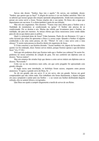 22
Servos não dizem: "Senhor, faça isto e aquilo." Os servos, em realidade, dizem:
"Senhor, que queres que eu faça?" A alegria do escravo é ver seu Senhor satisfeito. Não é de
se admirar que nossas igrejas não estejam operando adequadamente. Ainda nem começamos a
pensar em como servir a Jesus. Nossas orações são o seu jantar. Os hinos são a água que
depositamos em sua mesa. E a oferta também é parte de sua refeição.
Mas nós nos enganamos. Nós dizemos: "Vamos tirar uma oferta para o Senhor com a
finalidade de instalarmos ar condicionado na igreja." O Senhor não precisa de ar
condicionado. Ele se destina a nós. Muitas das ofertas que levantamos para o Senhor, na
realidade, são para nós mesmos. As únicas ofertas que Jesus mencionou como sendo dadas
para ele são as que damos para os pobres.
Qual é o principal prato de Jesus? Vidas humanas. Paulo diz em Romanos 12.1 que o
culto racional que temos de apresentar a Deus é o nosso corpo. Quando o Senhor vê alguém
conduzindo a ele uma outra pessoa, ele diz: "Ótimo! Aí vem o meu servo com o meu
almoço." E assim outra pessoa se dissolve dentro do organismo de Jesus.
E Cristo concluiu a sua história dizendo: "Assim também vós, depois de haverdes feito
quanto vos foi ordenado, dizei: Somos servos inúteis, porque fizemos apenas o que devíamos
fazer." (Lc 17.10.)
Será que nós podemos dizer que fizemos tudo que o Senhor nos ordenou? Se assim for,
podemos ter nossa cerimônia de colação de grau. Ele nos conferirá um diploma com os
dizeres: "Servos inúteis".
Mas nós estamos tão errados hoje que damos a estes servos inúteis um diploma com os
dizeres: "Reverendo."
Certa vez eu me encontrava num culto, em que certo pregador foi apresentado com
grande vibração.
O órgão tocou uma introdução, os holofotes foram acesos, enquanto outra pessoa
anunciava: “E agora, o grande servo de Deus, Sr ...”
Se ele era grande, não era servo. E se era servo, não era grande. Servos em geral
compreendem que não valem nada. Eles trabalham oito horas diariamente, e depois chegam
em casa e preparam o jantar para seu Senhor — e ao verem seu Senhor desfrutando daquela
refeição, eles se sentem felizes e revigorados.
Que Deus nos ajude a cumprir alegremente a tarefa de servos de seu Reino.
 