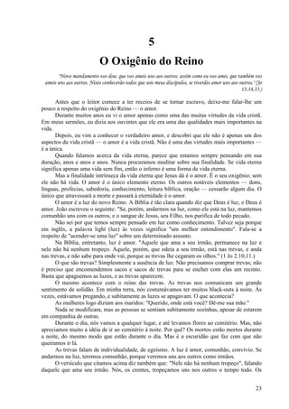 23
5
O Oxigênio do Reino
"Novo mandamento vos dou: que vos ameis uns aos outros: assim como eu vos amei, que também vos
ameis uns aos outros. Nisto conhecerão todos que sois meus discípulos, se tiverdes amor uns aos outros." (Jo
13.34,35.)
Antes que o leitor comece a ter receios de se tornar escravo, deixe-me falar-lhe um
pouco a respeito do oxigênio do Reino — o amor.
Durante muitos anos eu vi o amor apenas como uma das muitas virtudes da vida cristã.
Em meus sermões, eu dizia aos ouvintes que ele era uma das qualidades mais importantes na
vida.
Depois, eu vim a conhecer o verdadeiro amor, e descobri que ele não é apenas um dos
aspectos da vida cristã — o amor é a vida cristã. Não é uma das virtudes mais importantes —
é a única.
Quando falamos acerca da vida eterna, parece que estamos sempre pensando em sua
duração, anos e anos e anos. Nunca procuramos meditar sobre sua finalidade. Se vida eterna
significa apenas uma vida sem fim, então o inferno é uma forma de vida eterna.
Mas a finalidade intrínseca da vida eterna que Jesus dá é o amor. É o seu oxigênio; sem
ele não há vida. O amor é o único elemento eterno. Os outros notáveis elementos — dons,
línguas, profecias, sabedoria, conhecimento, leitura bíblica, oração — cessarão algum dia. O
único que atravessará a morte e passará à eternidade é o amor.
O amor é a luz do novo Reino. A Bíblia é tão clara quando diz que Deus é luz, e Deus é
amor. João escreveu o seguinte: "Se, porém, andarmos na luz, como ele está na luz, mantemos
comunhão uns com os outros, e o sangue de Jesus, seu Filho, nos purifica de todo pecado.
Não sei por que temos sempre pensado em luz como conhecimento. Talvez seja porque
em inglês, a palavra light (luz) às vezes significa "um melhor entendimento". Fala-se a
respeito de "acender-se uma luz" sobre um determinado assunto.
Na Bíblia, entretanto, luz é amor. "Aquele que ama a seu irmão, permanece na luz e
nele não há nenhum tropeço. Aquele, porém, que odeia a seu irmão, está nas trevas, e anda
nas trevas, e não sabe para onde vai, porque as trevas lhe cegaram os olhos." (1 Jo 2.10,11.)
O que são trevas? Simplesmente a ausência de luz. Não precisamos comprar trevas; não
é preciso que encomendemos sacos e sacos de trevas para se encher com elas um recinto.
Basta que apaguemos as luzes, e as trevas aparecem.
O mesmo acontece com o reino das trevas. As trevas nos comunicam um grande
sentimento de solidão. Em minha terra, nós costumávamos ter muitos black-outs à noite. Às
vezes, estávamos pregando, e subitamente as luzes se apagavam. O que acontecia?
As mulheres logo diziam aos maridos: "Querido, onde está você? Dê-me sua mão."
Nada se modificara, mas as pessoas se sentiam subitamente sozinhas, apesar de estarem
em companhia de outras.
Durante o dia, nós vamos a qualquer lugar, e até levamos flores ao cemitério. Mas, não
apreciamos muito a idéia de ir ao cemitério à noite. Por quê? Os mortos estão mortos durante
a noite, do mesmo modo que estão durante o dia. Mas é a escuridão que faz com que não
queiramos ir lá.
As trevas falam de individualidade, de egoísmo. A luz é amor, comunhão, convívio. Se
andarmos na luz, teremos comunhão, porque veremos uns aos outros como irmãos.
O versículo que citamos acima diz também que: "Nele não há nenhum tropeço", falando
daquele que ama seu irmão. Nós, os crentes, tropeçamos uns nos outros o tempo todo. Os
 